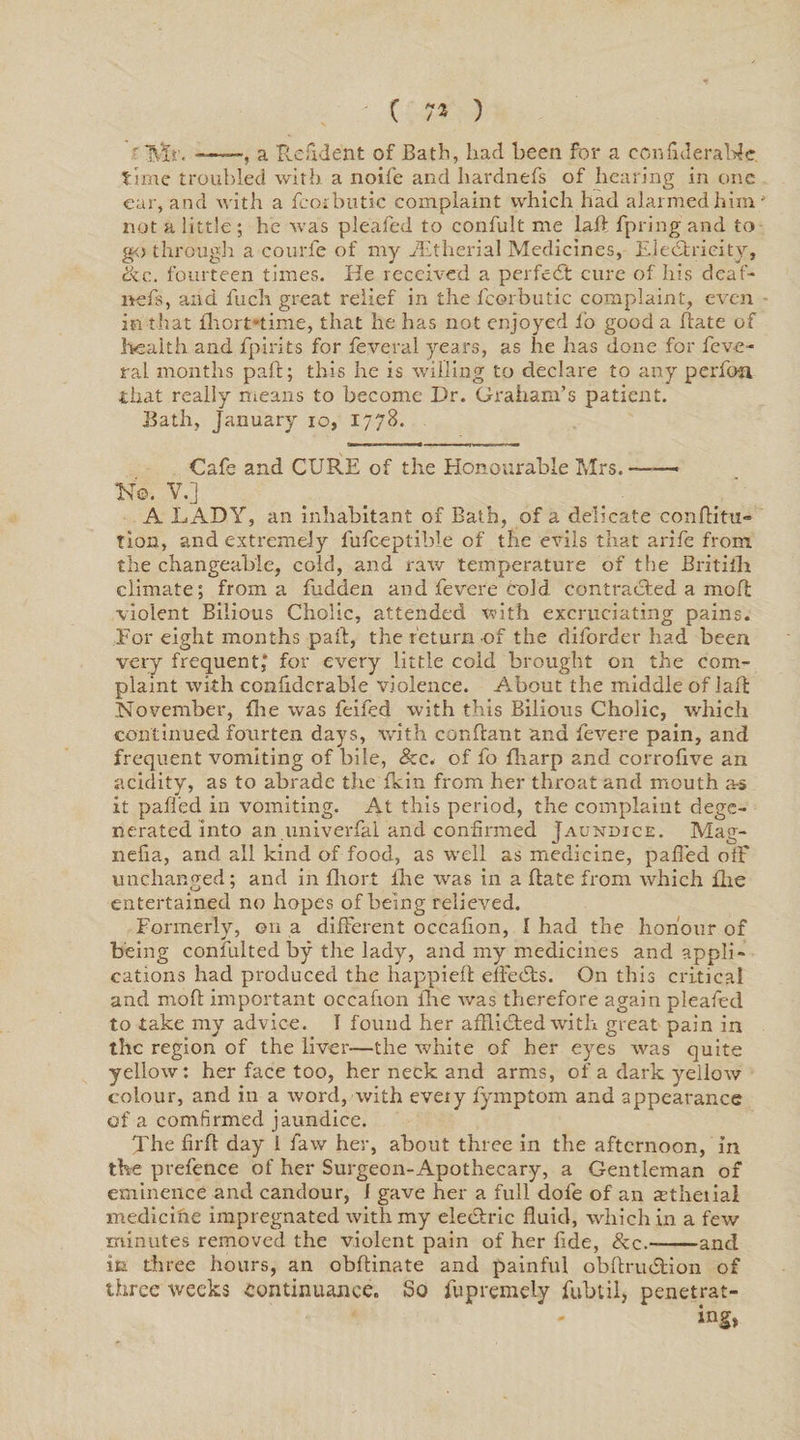 r Mr. -——, a Resident of Bath, had been for a confiJerabic. time troubled with a noife and hardnefs of hearing in one ear, and with a fcotbutic complaint which had alarmed him; not a little ; he ivas pleafed to confult me lad fpring and to go through a courfe of my JEtherial Medicines, Electricity, ike. fourteen times. He received a perfect cure of his deaf- nefs, and fuch great relief in the fcorbutic complaint, even in that fhert-time, that he has not enjoyed io good a date of health and fpirits for fevera 1 years, as he has done for feve- ral months pad; this he is willing to declare to any perfo-n that really means to become Dr. Graham’s patient. Bath, January io, 1778. Cafe and CURE of the Honourable Mrs. —— No. V.] A LADY, an inhabitant of Bath, of a delicate conditu* Tion, and extremely fufceptible of the evils that arife from the changeable, cold, and raw temperature of the Britilli climate; from a hidden and fevere cold contracted a mod violent Bilious Cholic, attended with excruciating pains. For eight months pad, the return of the diforder had been very frequent,' for every little cold brought on the com¬ plaint with confidcrable violence. About the middle of laft November, die was feifed with this Bilious Cholic, which continued fourten days, with condant and fevere pain, and frequent vomiting of bile, 8zc. of fo diarp and corrodve an acidity, as to abrade the fkin from her throat and mouth as it pafled in vomiting. At this period, the complaint dege¬ nerated into an.univerfal and confirmed Jaundice. Mag- nelia, and all kind of food, as well as medicine, paded off unchanged; and in diort lhe was in a date from which flie entertained no hopes of being relieved. Formerly, on a different occafion, I had the honour of being consulted by the lady, and my medicines and appli¬ cations had produced the happieft effects. On this critical and mod important oceadon die was therefore again pleafed to take my advice. I found her afflicted with great pain in the region of the liver—the white of her eyes was quite yellow: her face too, her neck and arms, of a dark yellow colour, and in a word, with every fymptom and appearance of a comfirmed jaundice. The fird day L faw her, about three in the afternoon, in the prefence of her Surgeon-Apothecary, a Gentleman of eminence and candour, I gave her a full dofe of an astheiial medicine impregnated with my eledtric duid, which in a few minutes removed the violent pain of her fide, &amp;c.——and in three hours, an obdinate and painful obdrudtion of three weeks continuance. So fupremeLy fubtil, penetrat-