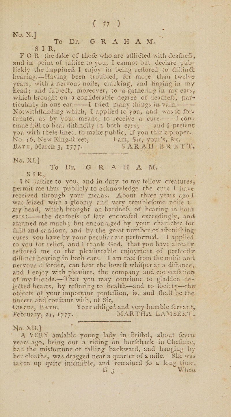 No. X.] To Dr. G R A H A M. SIR, FOR the fake of thofe who are afflidted with deafnefs,, and in point of juftice to you, I cannot but declare pub- Jickly the happinefs I enjoy in being reftored to diftindfe hearing.—Having been troubled, for more than twelve years, with a nervous noife, cracking, and hinging in my head; and fubjecR, moreover, to a gathering in my ears, which brought on a confiderable degree of deafnefs, par¬ ticularly in one ear.-1 tried many things in vain.- Notwithftanding which, I applied to you, and was fo for¬ tunate, as by your means, to receive a cure.-1 con¬ tinue hill to hear didindtly in both ears;-and I prefen t you with thefe lines, to make public, if you think proper. No. 16, New King-dreet, lam, Sir, your’s, &amp;c. Bat h, March 3,1777. SARAH BRET T. No. XI.] To Dr. G R A H A M, S I R, I N juflice to you, and in duty to my fellow creatures, permit me thus publicly to acknowledge the cure I have received through your means. About three years ago I was feized with a gloomy and very troublefome noife i my head, which brought on hardnefs of hearing in both ears:--the deafnefs of late encreafed exceedingly, and alarmed me much; but encouraged by your character for fkiil and candour, and by the great number of aftoni filing cures you have by your peculiar art performed. I applied to you for relief, and I thank God, that you have already reftored me to the pleafureable enjoymert of perfectly didindt hearing in both ears. I am free from the noife and nervous diforder, can hear the lowed whifper at a durance, and I enjoy with pleafure, the company and converfation of my friends.—That you may continue to gladden de- jedted hearts, by refloring to health—and to fociety—the' ebjedis of your important profeilion, is, and flia.ll be the fincere and condant wifh, of Sir, Circus, Bath, Your obliged and very humble fervantr February, 21, 1777. MARTHA LAMBERT- No. XII.] A VERY amiable young lady in Bridol, about feven. years ago, being out a riding on horfeback in Cheihire, had the misfortune of falling backward, and hanging by her cloaths, was dragged near a quarter of a mile. She was taken up quite infallible, and remained fo a long time. G 3 When