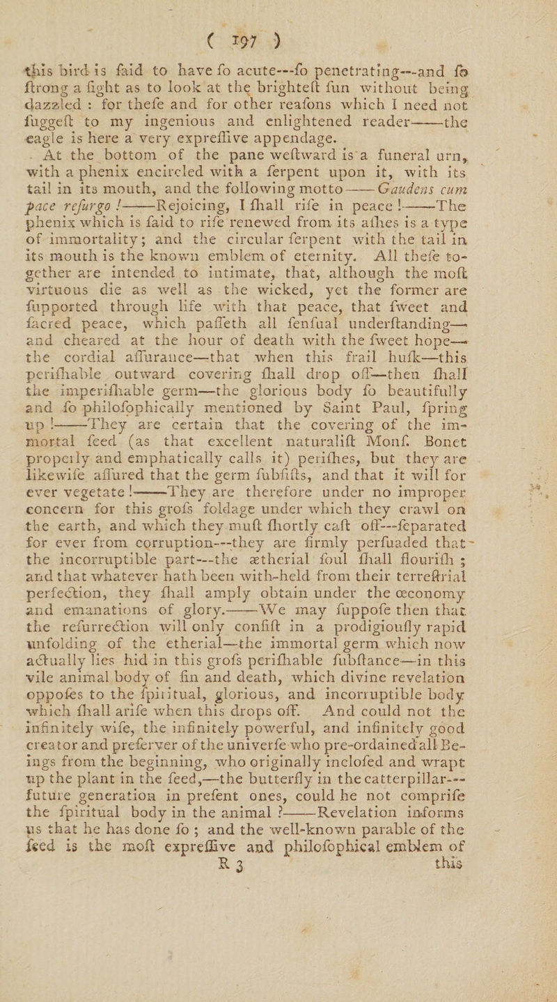 ( i?7 ) this bird is faid to have fo acute—fo penetrating—and fo ft rang a fight as to look at the brighteft fun without being dazzled : for thele and for other reafons which I need not lugged to my ingenious and enlightened reader-the eagle is here a very exprefllve appendage. At the bottom of the pane wefhvard is a funeral urn, with a phenix encircled with a ferpent upon it, rvith its tail in its mouth, and the following motto-Gaudens cum face refur go !-Rejoicing, I fhall rife in peace !-The phenix which is faid to rife renewed from its allies is a type of immortality; and the circular ferpent with the tail in its mouth is the known emblem of eternity. All thefe to¬ gether are intended to intimate, that, although the mod virtuous die as well as the wicked, yet the former are fupported through life with that peace, that fweet and facred peace, which pafleth all fenfual underftanding—> and cheared at the hour of death with the fweet hope— the cordial aflurance—that when this frail hulk—this perifhable outward covering fliall drop off—then fhall the imperifhable germ—the glorious body fo beautifully and fo philofophically mentioned by Saint Paul, fpring up !-They are certain that the covering of the im¬ mortal feed (as that excellent naturalift Monf. Bonet propcily and emphatically calls it) perifhes, but they are like wife aflured that the germ fubfifts, and that it will for ever vegetate !--They are therefore under no improper concern for this grofs foldage under which they crawl on the earth, and which they mud fhortly caft off—fe para ted for ever from corruption—they are firmly perfuaded that' the incorruptible part—the astherial foul fliall flourifh ; and that whatever hath been with-held from their terreftrial perfection, they fliall amply obtain under the (economy and emanations of glory.-We may fuppofe then that. the refurredtion will only confift in a prodigioufly rapid unfolding of the etherial—the immortal germ which now actually lies hid in this grofs perifhable fubftance—in this vile animal body of fin and death, which divine revelation oppofes to the fpiritual, glorious, and incorruptible body which fliall arife when this drops off. And could not the infinitely wife, the infinitely powerful, and infinitely good creator and preferver of the univerfe who pre-ordained all Be¬ ings from the beginning, who originally inclofe.d and wrapt up the plant in the feed,—the butterfly in thecatterpillar-— future generation in prefent ones, could he not comprife the fpiritual body in the animal ?-Revelation informs us that he has done fo ; and the well-known parable of the feed is the mofl expreffive and philofophical emblem of