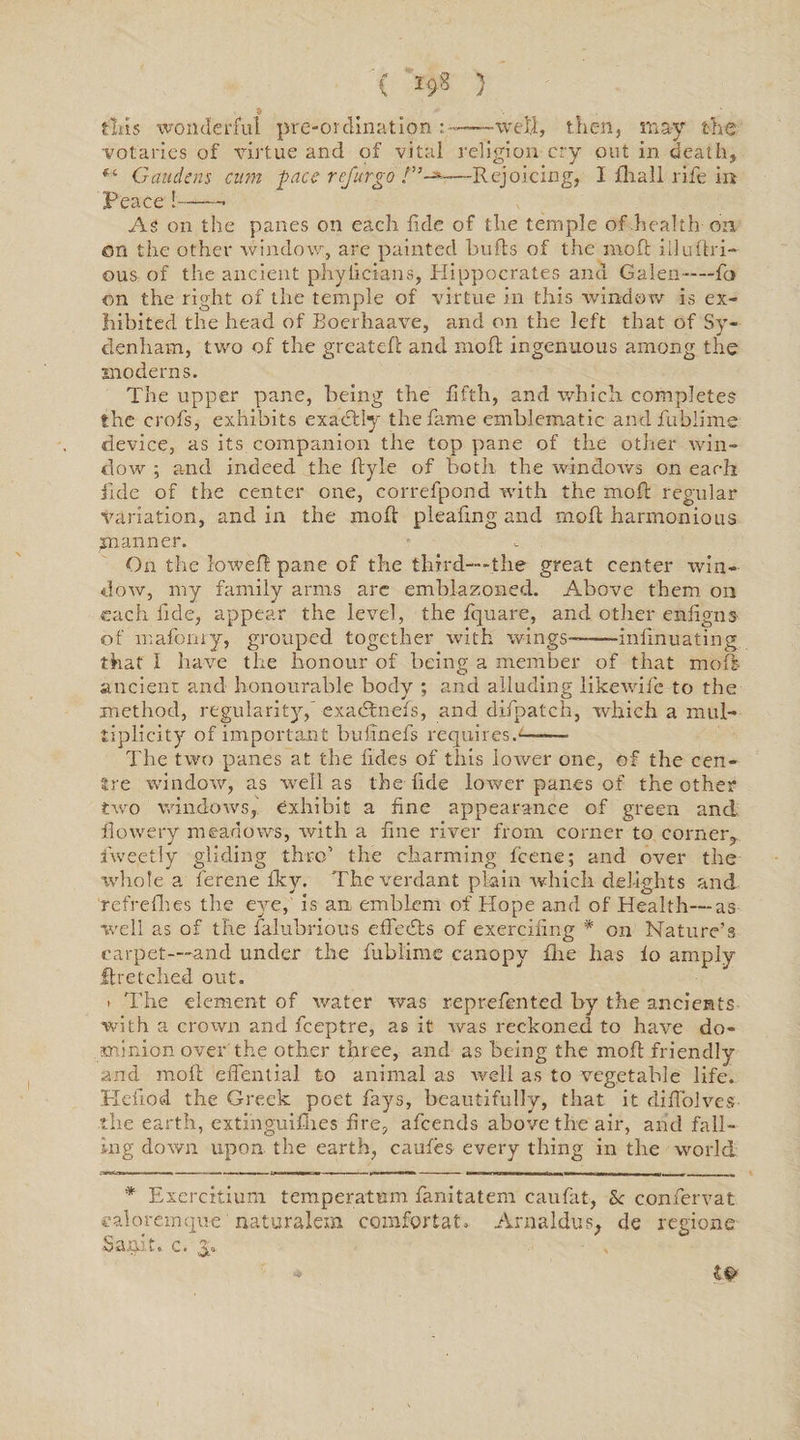 C 1*8 } -5 flits wonderful pre-ordination:-——well, then, may the votaries of virtue and of vital religion cry out in death, Gaudcns cum pace refur go /”-*■—Rejoicing, I fhall rife in Peace!--- As on the panes on each fide of the temple of .health-on on the other window, are painted bulls of the moft iiluftri- ous of the ancient phyiicians, Hippocrates anu Galen-—fio on the right of the temple of virtue in this window is ex¬ hibited the head of Boerhaave, and on the left that of Sy¬ denham, two of the greatefl and niofl ingenuous among the moderns. The upper pane, being the fifth, and which completes the crofs, exhibits exactly the fame emblematic andfubiime device, as its companion the top pane of the other win¬ dow ; and indeed the ftyle of both the windows on each iide of the center one, correfpond with the moft regular variation, and in the moft pleafing and moft harmonious manner. On the loweft pane of the third—-the great center win¬ dow, my family arms are emblazoned. Above them on each fide, appear the level, the fquare, and other enfigns of mafonry, grouped together with wings-—-iniinuating that I have the honour of being a member of that moft ancient and honourable body ; and alluding like wife to the method, regularity,' exaeftnefs, and difpateh, which a mul¬ tiplicity of important bufinels requires.—— The two panes at the tides of this lower one, of the cen¬ tre window, as well as the fide lower panes of the other two windows, exhibit a fine appearance of green and flowery meadows, with a fine river from corner to corner,, iwe.etly gliding thro’ the charming icene; and over the whole a ferene Iky. The verdant plain which delights and refrefhes the eve, is an, emblem of Hope and of Health—as well as of the falubrious effeefts of exercifing * on Nature’s carpet—-and under the fublime canopy fhe has io amply flretched out. t The element of water was reprefen ted by the ancients with a crown and feeptre, as it was reckoned to have do¬ minion over the other three, and as being the moft friendly and moft effential to animal as well as to vegetable life. He nod the Greek poet fays, beautifully, that it diflolves the earth, extinguilb.es fire, afeends above the air, and fall¬ ing down upon the earth, caules every thing in the world * Exercitiuni temper at tun fanitatem caufat, Sc c.onfervat valoremque nataralem comfortat. Arnaldus, de regione Sanit. c. y *