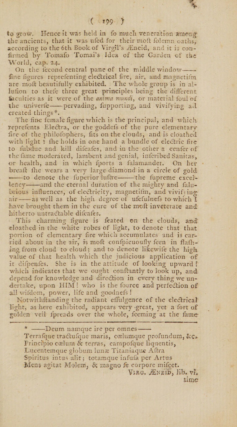 to grow. Hence it was held in fo much veneration among the ancients, that it was ufed for their moft folemn oaths* according to the 6th-Book of Virgil’s iEneid, and it is con¬ firmed by Tomafo Tomai’s Idea of the Garden of the World, cap. 24. On the i'econd central pane of the middle window-- fine figures reprefenting eledtrical fire, air, and magnetiirn are moft beautifully exhibited. The whole group is in al- lufion to thefe three great principles being the different faculties as it were of the amnia mundl, or material foul of the univerfe-pervading, fupporting, and vivifying ail created things *. The fine female figure which is the principal, and which, feprefents EleCtra, or the goddefs of the pure elementary fire of the philofophers, fits on the clouds, and is cloathed with light i flie holds in one hand a bundle of electric fire to fubdue and kill difeafes, and in the other a cwafer of the fame moderated, lambent and genial, inferibed Sanitas, or health, and in which fports a falamander. On her breaft ftae wears a very large diamond in a circle of gold --to denote the fuperior luftre-the fupreme excel¬ lency-and the eternal duration of the mighty and falu- brious influences, of electricity, magnetifm, and vivifying air-as well as the high degree of ufefulnefs to which I have brought them in the cure of the moft inveterate and hitherto untradtable difeafes. This charming figure is feated on the clouds, and cloathed in the white robes of light, to denote that that portion of elementary fire which accumulates and is car¬ ried about in the air, is moft confpicuoufly feen in flafh- ing from cloud to cloud; and to denote likewife the high value of that health which the judicious application of it difpenfes. She is in the attitude of looking upward f which indicates that we ought eonftantly to look up, and. depend for knowledge and direction in every thing we un¬ dertake, upon HIM ! who is the fource and perfection of all wifdom, power, life and goodnefs! Notwithftanding the radiant effulgence of the eleeftrical light, as here exhibited, appears very great, yet a fort of golden veil fpreads over the whole, feeming at the fame * ——Deurn namque ire per omnes- Terrafque traCtufque maris, coelumque profundum, &amp;<;»■ principio coelura &amp; terras, campofque liquentis, Lucentemque globum lunas Titaniaque Aftra Spiritus intus alit; totamque infufa per Artus Mens agitat Molem, &amp; magno fe corpore mifeet. Vine. JEneWj Jib. vu time
