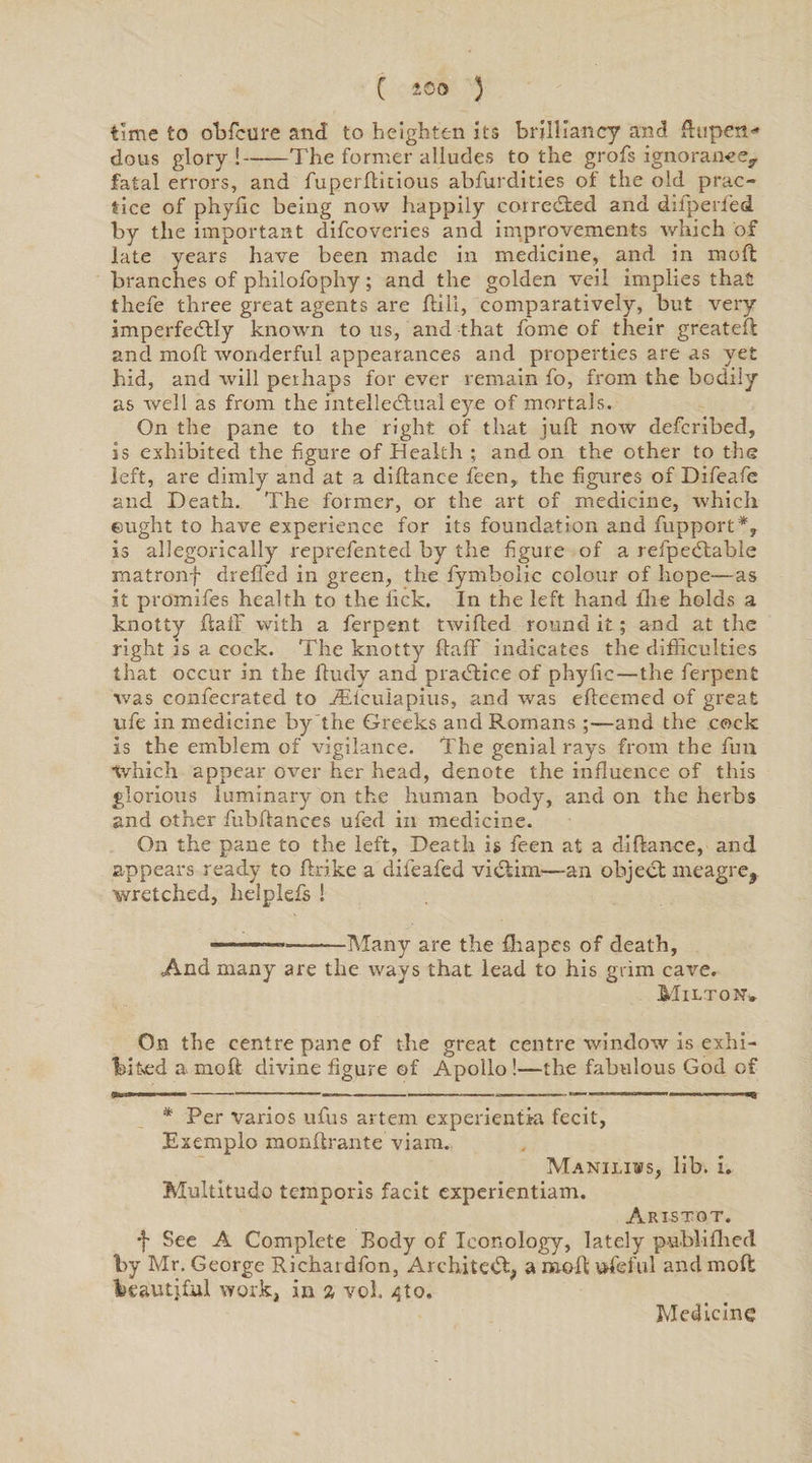 time to obfcure and to heighten its brilliancy and £hipen<* dous glory !-The former alludes to the grofs ignorance, fatal errors, and fuperftidous abfurdities of' the old prac¬ tice of phyfic being now happily corrected and difperfed by the important difcoveries and improvements which of late years have been made in medicine, and in mod branches of philofophy; and the golden veil implies that thefe three great agents are hill, comparatively, but very imperfectly known to us, and that home of their greateft and moh wonderful appearances and properties are as yet hid, and will perhaps for ever remain fo, from the bodily as well as from the intellectual eye of mortals. On the pane to the right of that juft now defcribed, is exhibited the figure of Health ; and on the other to the left, are dimly and at a dihance feen, the figures of Difeafe and Death. The former, or the art of medicine, which eught to have experience for its foundation and fupport*, is allegorically reprefented by the figure of a refpeCtable matronf dreffed in green, the fymbolic colour of hope—-as it promifes health to the lick. In the left hand lire holds a knotty ftaif with a ferpent twilled round it; and at the right is a cock. The knotty ftaff indicates the difficulties that occur in the ftudy and practice of phyftc—the ferpent was confecrated to iElcuIapius, and was efteemed of great ufe in medicine by the Greeks and Romans —and the cock is the emblem of vigilance. The genial rays from the fun tvhich appear over her head, denote the influence of this glorious luminary on the human body, and on the herbs and other fubftances ufed in medicine. On the pane to the left, Death is feen at a diftanee, and appears ready to ftrike a difeafed victim—an object meagre, wretched, helplefs ! ———-Many are the fhapes of death, And many are the ways that lead to his grim cave. Milton, On the centre pane of the great centre window is exhi¬ bited a raoft divine figure of Apollo!—the fabulous God of iputm -■■ . ■■■ ■ ■ — i— — -. .^3 * Per varios ufus artem experientki fecit, Exemplo monftrante viam. Maniliws, lib. i. Multitudo temporis facit cxperientiam. Aristot. f See A Complete Body of Ieonology, lately publi fired by Mr. George Richaidfon, Architect* a raoft ufeful and moft beautjful work, in a voh ^to. Medicine