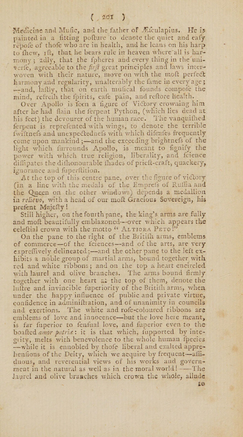 { . 2<Jf ) 'Medicine anti Mufic, and the father of ^fculapius. He Is painted in a fitting pofture to denote the quiet and eafy repofe of thofe who are in health, and he leans on his harp to fhew, i ft, that he bears rule in heaven where all is har¬ mony ; zdly, that the fpheres and every thing in the’uni- Vcrfe, agreeable to the firji great principles and laws inter¬ woven with their nature, move on with the moft perfect harmony and regularity, unalterably the fame in every age; .—and, laftly, that on earth mulical founds com pole the mind, refrelli the fpirits, cafe pain, and reftore health. Over Apollo is feen a figure of Victory crowning him after he had flain the ferpent Python, (which lies dead at his feet) the devourer of the human race. The vanquifned ferpent is reprefented with wdngs, to denote the terrible fwiftnels and unexpedtednefs with which difeafes frequently come upon mankind ;—and the exceeding brightnefs of the light which furrounds Apollo, is meant to fignify the power with which true religion, liberality, and fcience difiipates the diihonourable iliades of pricfi-craft, quackery, ignorance and fuperftition. At the top of this centre pane, over the figure of victory (in a line with the medals of the Emprefs of Ruffia and the Queen on the other windows) depends a medallion in relievo, with a head of our moft Gracious Sovereign, his prefent Majefty ! Still higher, on the fourth pane, the king’s arms are fully and moft beautifully emblazoned—-over which appears the celeftial crown with the motto u Altiora Peto !” On the pane to the right of the Britifli arms, emblems of commerce—of the fciences—and of the arts, are very expreflively delineated;—and the other pane to the left ex¬ hibits a noble group of martial arms, bound together with red and white ribbons; and on the top a heart encircled with laurel and olive branches. The arms bound firmly together with one heart at the top of them, denote the luftre and invincible fuperiority of the Britiih arms, when under the happy influence of public and private virtue, confidence in adminiftration, and of unanimity in councils and exertions. The white and rofe-coloured ribbons are emblems of love and innocence—but the love here meant, is far fu peri or to fenfual love, and fuperior even to the boafted amor -patrut: it is that which, fupported by inte¬ grity, melts with benevolence to the whole human fpecies —while it is ennobled by thofe liberal and exalted appre- henfions of the Deity, which we acquire by frequent—alii- duous, and reverential views of his works and govern¬ ment in the natural as well as in the moral world!-The Jaurcl and olive branches which crown the whole, allude to