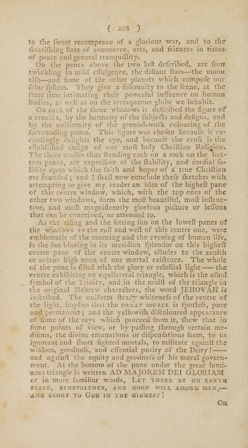 to the fweet recoin pence of a glorious 'war, and to the flourifhing (late of commerce, arts, and fcxences in times of peace and general tranquillity* On the panes above the two lad defcribed, are fecit twinkling in mild effulgence, the diftant ftars-—the moon alfo—and feme of the other planets which compofe our folar fyftem. They give a folemnity to the feene, at the fame time intimating their powerful influence on human bodies, as well as on the terraqueous globe we inhabit. On each of the three windows is defcribed the figure of a crucifix, by the harmony of the fabjcells and defigns, and by the uniformity of the ground-work colouring of the furrounding panes. This figure was chofen becaufe it ex¬ ceedingly delights the eye, and becaufe the crofs is the eftabliilied enfign of our mod holy Chridian Religion. The three erodes thus handing each on a rock on the bot¬ tom panes, are expreffive of the liability, and cordial fo- lidity upon which the faith and hopes of a true Chridian are founded ; and I {hail now conclude thefe fketches with attempting to give my reader an idea of the highed pane of this centre window, which, with the top ones of the other two windows, form the mod beautiful, mod indr ac¬ tive, and mod magnificently glorious picture or lefTons that can be conceived, or attended to. As the riling and the fetting.fun on the lowed panes of the windows to the ead and wed of this centre one, were emblematic of the morning and the evening of human life, fo the fun blazing in its meridian fplendor on this highed centre pane of the centre window, alludes to the .zenith or ardent high noon, of our mortal exidence. The whole of the pane is filled with the glory or celedial light——the centre exhibiting an equilateral triangle, which is the ufual fiymbol of the Trinity, and in the midd of the triangle in the original Hebrew characters, the word JEHOVAH is inferibed. The uniform deady whitenefs of the centre of the light, implies that the great source is fpotlefs, pure and permanent; and the yellow!£h difcoloured appearance of feme of tire rays which proceed from it, fhew that in fome points of view, or by palling through certain me¬ diums, the divine emanations or difpenfations feem, to us ignorant and ihort lighted mortals, to militate againd the wifdom, goodnefs, and effential purity of the Deity !-• and againd the equity and goodnefs of his moral govern¬ ment. At the bottom of the pane under the great lumi¬ nous triangle is written AD MAJOREM DEI GLORIAM or in more' familiar words, Let there be on earth: PEACE, BENEVOLENCE, AND GOOD WILL AMONG MEN,—- AUD GLORY TO GOD IN THE HIGHEST! On