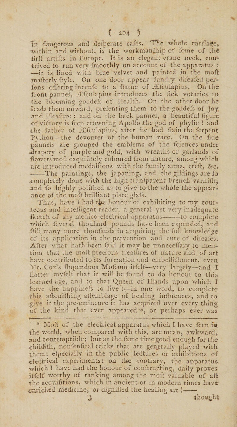 in dangerous and desperate cafes. The whole carriage, •within and without, is the workman/hip of Tome of the fird artids in Europe. It is an elegant crane neck, con¬ trived to run very fmoothly on account of the apparatus i -—it is lined with blue velvet and painted in the mod mafterly ftyle. On one door appear Tun dry difeafed per- fons offering inccnfe to a flatue of iEfculapius. On the front panned, fEfculapius introduces the fick votaries to the blooming goddefs of Health. On the other door he leads them onward, prefenting them to the goddefs of Joy and Pleafure ; and on the back pannel, a beautiful figure of victory is feen croAvning Apollo the god of phyfic ! and ■the father of TEfculapius, after he had flain the ferpent Python—tiie devourer of the human race. On the fide pannels are grouped the emblems of the fciences under .drapery of purple and gold, with wreaths or garlands of floAvers mod exquifitely coloured from nature, among which are introduced medallions Avith the family arms, creft, Sec. *——The paintings, the japaning, and the gildings are To ■completely done with the high tranfparent French varnifli, and fo highly polifned as to give to the Avhole the appear¬ ance of the mod brilliant plate glafs. Thus, have 1 had t^ie honour of exhibiting to my cour¬ teous and intelligent reader, a general yet very inadequate iketch of my medico-electrical apparatus—-to complete which Teveral thoufand pounds have been expended, and dill many more thoufands in acquiring the full knoAvledge of its application in the prevention and cure of difeafes. After what hath been fakl it may be unnecelfary to men¬ tion that the mod precious treafures of nature and of art have contributed to its formation and envbellifhment, even Mr. Cox’s dupendous Mufeum itfelf—-very largely—and I flatter mylelf that it Avill be found to do honour to this learned age, and to that Queen of Iflands upon which I have the happinefs to live —in one word, to complete this aftonifliing affemblage of healing influences, and to give it the pre-eminence it has acquired over every thing of the kind that ever appeared or perhaps ever was * Mod of the electrical apparatus which I have feen fa the world, when compared with this, are mean, awkAvard, and contemptible; but at the, fame time good enough for the childifh, nonfenlical tricks that are generally played with them: efpecially in the public ledtures or exhibitions of electrical experiments: on the contrary, the apparatus which I have had the honour of condrudting, daily proves itfelf worthy of ranking among the mod valuable of a li¬ the acquilitions, which in ancient or in modern times have enriched medicine, or dignified the healing art ! 3 thought