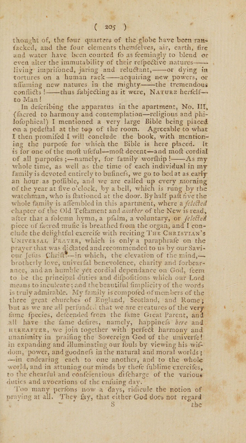 thought of, the four quarters of the globe have been ran¬ sacked, and the four elements themfelves, air, earth, fire and water have been courted fo as Seemingly to blend or even alter the immutability of their refpedtive natures-- living imprii'oned, jaring and reludfcant,-or dying in tortures on a human rack-acquiring new powers, or affuming new natures in the mighty-the tremendous conflicts !-thus Subjecting as it were, Nature herfelf— to Man! In deferibing the apparatus in the apartment, No. Ill, (Sacred to harmony and contemplation—religious and phi¬ losophical) I mentioned a very large Bible being placed on a pedeftal at the top of the room. Agreeable to what I then promiSea I will conclude the book, with mention- ing the purpoSe for which the Bible is here placed. It is for one of the molt ufeful—mod decent—and molt cordial of all purpoSes ;—namely, for family worfhip !-As my whole time, as well as the time of each individual in my family is devoted entirely to bulineSs, we go to bed at as early an hour as poffible, and we are called up every morning of the year at five o’clock, by a bell, which is rung by the watchman, who is Rationed at the door. By half part five the whole family is ailembledin this apartment, where a /defied chapter of the Old Teftament and another of the New is read, after that a Solemn hymn, a pfalm, a voluntary, or /defied piece of Sacred mubc is breathed from the organ, and I con¬ clude the delightful exercife with reciting The Christian’s Universal Prater, which is only a paraphraSe on the prayer that was dictated and recommended to us by our Savi¬ our JeSus ChriftT—in which, the elevation of the mind,—. brotherly love, u-niveifai benevolence, charity and forbear¬ ance, and an humble yet cordial dependance on God, Seem to be the principal duties and diSpoSitions which our Lord means to inculcate; and the beautiful firnplicity of the words is truly admirable. My family is conipofed of members of the three great churches of England, Scotland, and Rome; but as we are all perluadeJ. that we are creatures of the very fame Species, defcended from the Same Great Parent, and all have the Same defines, namely, happinefs here and hereafter, we join together with perfedt harmony and unanimity in praifing the Sovereign God of the univerfe! in expanding and illuminating our louls by viewing his wif- dom, power, andguodnefs in the natural and moral worlds ; —in endearing each to one another, and to the whole world, and in attuning our minds by thefe Sublime exerciSes, to the chearful and cOnfcientiouS discharge of the various duties and avocations of the eniuing dav. Too many per Sons now a days, ridicule the notion of praying at all. They Say, that either God does not regard , - S the