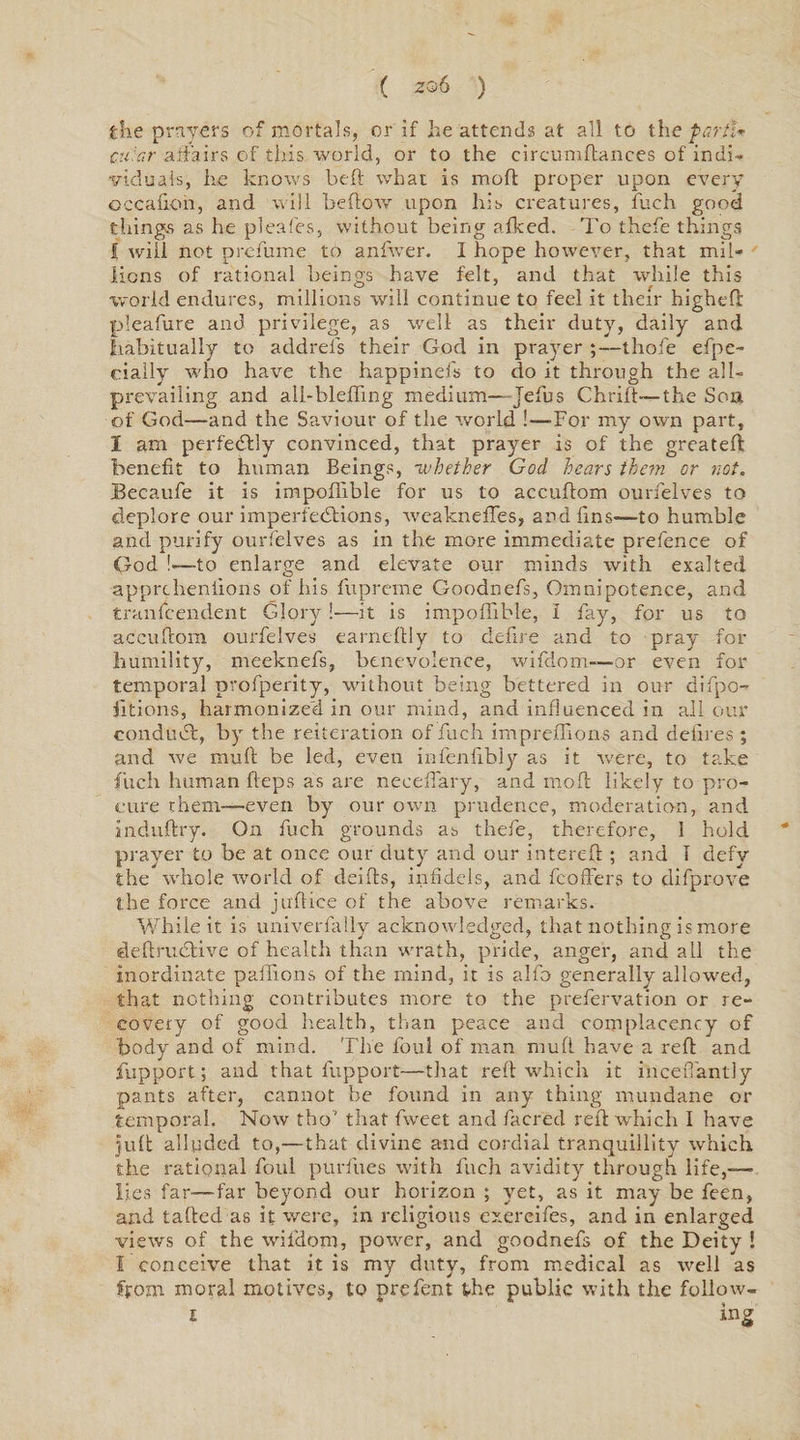 ( zo 6 ) the prayers of mortals, or if he attends at all to the parti* cu:ar affairs of this world, or to the circumftances of indi¬ viduals, he knows be ft what is moil proper upon every occafion, and will beftow upon his creatures, fuch good things as he pleafes, without being afked. To thefe things f will not prefume to anfwer. I hope however, that mil¬ lions of rational beings have felt, and that while this world endures, millions will continue to feel it their higheft pleafure and privilege, as well as their duty, daily and habitually to addrefs their God in prayer ;—thofe efpe- cially who have the happinefs to do it through the all- prevailing and all-blefling medium— Jefus Chrift—the Son of God—and the Saviour of the world !—-For my own part, I am perfectly convinced, that prayer is of the greateft benefit to human Beings, -whether God hears them or not. Becaufe it is impoftible for us to accuftom ourfelves to deplore our imperfections, weakneffes, and fins—to humble and purify ourfelves as in the more immediate prefence of God !«—to enlarge and elevate our minds with exalted apprcheniions of his fupreme Coodnefs, Omnipotence, and tranfcendent Glory!—it is impoftible, i fay, for us to accuftom ourfelves earneftly to defire and to pray for humility, meeknefs, benevolence, wifdom—or even for temporal pvofperity, without being bettered in our difpo- jltions, harmonized in our mind, and influenced in all our conduct, by the reiteration of fuch impreftions and defires ; and we rauft be led, even infenfibly as it were, to take fuch human fteps as are neceffary, and moft likely to pro¬ cure them-—even by our own prudence, moderation, and anduftry. On fuch grounds as thefe, therefore, 1 hold * prayer to be at once our duty and our intereft ; and I defy the whole world of deifts, infidels, and fcoffers to difprove the force and juftice of the above remarks. While it is univerfally acknowledged, that nothing is more deftructive of health than wrath, priue, anger, and all the inordinate paftions of the mind, it is alfo generally allowed, that nothing contributes more to the prefervation or re¬ covery of good health, than peace and complacency of body and of mind. The foul of man nrufl have a reft and fupport; and that fupport—that reft which it inceffantly pants after, cannot he found in any thing mundane or temporal. Now tho’ that fweet and facrecl reft which I have tuft alluded to,—that divine and cordial tranquillity which the rational foul purfues with fuch avidity through life,— lies far—far beyond our horizon ; yet, as it may be feen, and tailed as it were, in religious exereifes, and in enlarged views of the wifdom, power, and goodnefs of the Deity ! I conceive that it is my duty, from medical as well as from moral motives, to prefent the public with the follow-