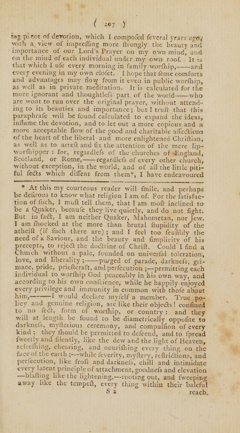 ( '2©7 ) !ng piece of devotion, which I composed feveral years zgdj with a view of imprefling more ftrongly the beauty and importance of our Lord's Prayer on my own mind, and on the mind of each individual under my own roof. It is that which I ufe every morning in family worfhip,——and every evening in my own ciofet. I hope that i'oine comforts and advantages may flovy from it even in public worfhip, as well as in private meditation. It is calculated for the more ignorant ana thoughtlefs part of the world-who are wont to run over the original prayer, without attend- ing to its beauties and importance; but I truft that this paraphrafe will be found calculated to expand the ideas, inflame the devotion, and to let out a more copious and a more acceptable flow of the good and charitable afl'edtions of the heart of the liberal and more enlightened Chriflian, as well as to arreft and fix the attention of the mere lip- worfliipper : for, regardlefs of the churches of -England, Scotland, or Rome,-regardlefs of every other church, without exception, in the world, and of ail the little piti¬ ful fedts which diflent from them*, I have endeavoured * At this my courteous reader will fmile, and perhaps be delirous to know what religion I am of. For the fatisfac- tion of fuch, I mull tell them, that I am mod inclined to be a Quaker, becaufe they live quietly, and do not fight. But in fadi, I am neither Quaker, Mahometan, nor Jew. I am fhocked at tne more than brutal ftupidity of the atheift (if fuch there are) ; and I feel too fenfibly the need of a Saviour, and the beauty and fimplicity of his precepts, to reject the dodtrine of Chrifl. Could I find a Chutch without a pale, founded on univerfal toleration, love, and liberality ;-purged of parade, darknefs, gri¬ mace, pride, prieftcraft, and perfeeution ;—permitting each individual to worfhip God peaceably in his own way, and according to his own confeience, while he happily enjoyed every privilege and immunity in common with thofe about him,--I would declare myfelf a member. True po¬ licy and genuine religion, are like their objedls! confined to no feel, form of worfhip, or country : and they will at^ length be found to be diametrically oppofite to darknefs, myderious ceremony, and compulfion of every kind ; they fhould be permitted to defeend, and to fpread fweetly and filently, like the dew and the light of Heaven, refrefliirig, cheating, and nourifhing every tiling on the face ot the earth ;—while feverity, myftery, reftridtions, and peifecution, like froft and darknefs, chill and intimidate every latent principle of attachment, goodnefs and elevation • blafting like the lightening,---rooting out, and fweeping away like the tempefl, every thing within their baleful S % reach.