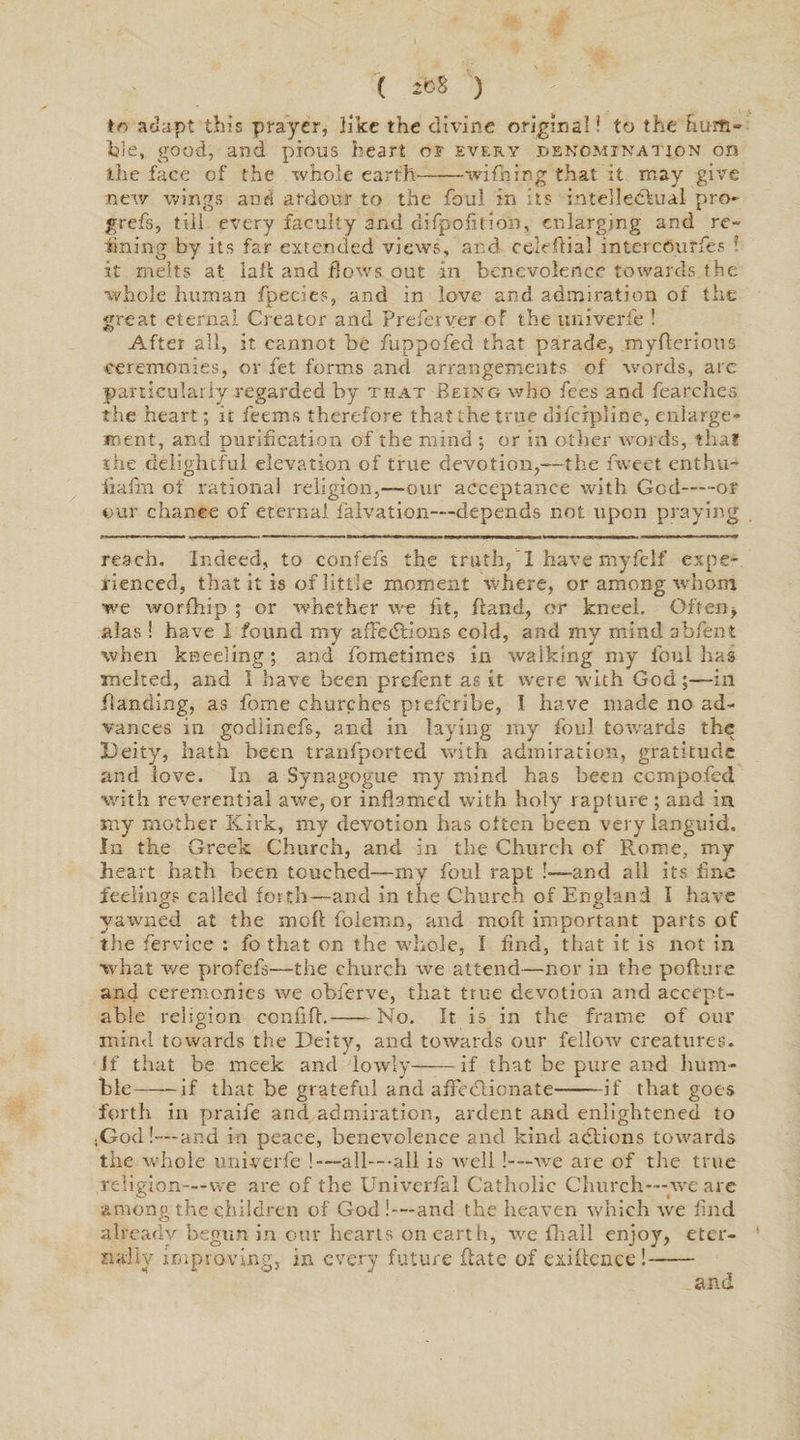 to adapt this prayer, like the divine original! to the hum¬ ble, good, and pious heart of every denomination on the face of the whole earth-wifhing that it may give new wings and ardour to the foul in its intellectual pro- grefs, till every faculty and difpofition, enlarging and re¬ fining by its far extended views, and celeftial intercdurfes ! it melts at laft and flows out in benevolence towards the whole human fpecies, and in love and admiration of the great eternal Creator and Preferver of the univerle ! After all, it cannot be fuppofed that parade, myfterious ceremonies, or fet forms and arrangements of words, are particularly regarded by that Being who fees and fearches the heart; it feems therefore that the true difeipline, enlarge¬ ment, and purification of the mind ; or in otlier words, that the delightful elevation of true devotion,—the fweet enthu- iiafin of rational religion,—our acceptance with Gcd-or our chance of eternal faivation—depends not upon praying reach. Indeed, to confefs the truth, ! have myfelf expe¬ rienced, that it is of little moment where, or among whom we worfhip ; or whether we fit, Hand, or kneel. Often, alas ! have I found my affedKons cold, and my mind abfent when kneeling; and fometimes in walking my foul has melted, and I have been prefent as it were with God;—in Banding, as feme churches pteferibe, I have made no ad¬ vances in godiinefs, and in laying my foul towards the Deity, hath been tranfported with admiration, gratitude and love. In a Synagogue my mind has been ccmpofed with reverential awe, or inflamed with holy rapture ; and in my mother Kirk, my devotion has often been very languid. In the Greek Church, and in the Church of Rome, my heart hath been touched—my foul rapt !—and all its fine feelings called forth—and in the Church of England I have yawned at the moft foiemn, and mofi important parts of the fervice : fo that on the whole, I find, that it is not in what we profefs—the church we attend—nor in the poflure and ceremonies we obferve, that true devotion and accept¬ able religion confifl.-No. It is in the frame of our mind towards the Deity, and towards our fellow creatures, if that be meek and lowly-if that be pure and hum¬ ble——if that be grateful and affectionate-if that goes forth in praife and admiration, ardent and enlightened to ;God!—and in peace, benevolence and kind actions towards the whole univerfe ! —all—all is well!—we are of the true religion—we are of the Univerfal Catholic Church—we are among the children of God!—and the heaven which we find already begun in our hearts on earth, we fit all enjoy, eter¬ nally improving, in every future flate of exiftence! and