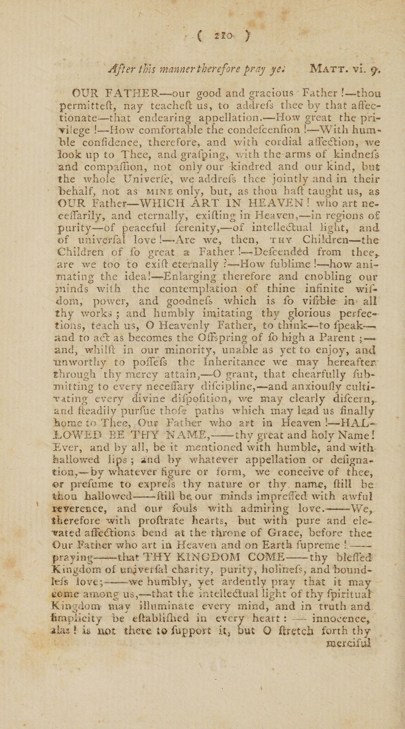 ( Zlo ) After tins manner therefore pray yet Matt. vi. <y, OUR FATHER—our good and gracious Father !—thou permitted, nay teacheft us, to addrefs thee by that affec¬ tionate—that endearing appellation.—Flow great the■ pri¬ vilege !—How comfortable the condefcenfion !—With hum- hie confidence, therefore, and with cordial affection, we look up to Thee, and grafting, with the arms of kindnefs and compaffon, not only our kindred and our kind, but the whole Univerfe, we addrefs tlxee jointly and in their behalf, not as mine only, but, as thou haft taught us, as OUR Father—WHICH ART IN HEAVEN ! who art ne- ceffarily, and eternally, exifting in Heaven,—in regions of purity—of peaceful ferenity,—of intellectual light, and of univerfal love[—Are we, then, thy Children—the Children of fo great a Father !—Defcendfid from thee,, are Ave too to exift eternally ?—How fublime !—-how ani¬ mating the idea!—Enlarging therefore and enobling our minds Avith the contemplation of thine infinite wif- dom, power, and goodnefs Avhich is fo vifibie in all thy works ; and humbly imitating thy glorious perfec¬ tions, teach us, O Heavenly Father, to think—to fpeak—. and to ad: as becomes the Offspring of fo high a Parent ; — and, whilft in our minority, unable as yet to enjoy, and unworthy to poffefs the Inheritance Ave may hereafter.' through thy mercy attain,—O grant, that chearfully fub- mitting to every neceffary difcipline,—and anxioufly culti¬ vating every divine difpolition, we may clearly difcern,. and Readily purfue thofs paths which may lead us finally home to Thee, Our Father who art in Heaven !—HAL- TOWED BE THY NAME,-thy great and holy Name! Ever, and by all, be it mentioned with humble, and with hallowed lips ; and by whatever appellation or defigna- tion,—by whatever figure or form, we conceive of thee, or prefume to exprefs thy nature or thy name, ftill be thou hallowed-ftill be our minds impreffed Avith aAvful reverence, and our fouls with admiring love.-We, therefore with proflrate hearts, but with pure and ele¬ vated affeClions bend at the throne of Grace, before thee Our Father who art in Heaven and on Earth fupreme !-- praying——that THY KINGDOM COME-thy bleffed Kingdom of unjverfal charity, purity, holifrefs, and bound- lefs love;-we humbly, yet ardently pray that it may come among us,—that the intellectual light of thy fpiritual Kingdom may illuminate every mind, and in truth and ftraplicity be eftablifhed in every heart : —~ innocence, a Las ! is not there to fupport it, but O ftretch forth thy merciful