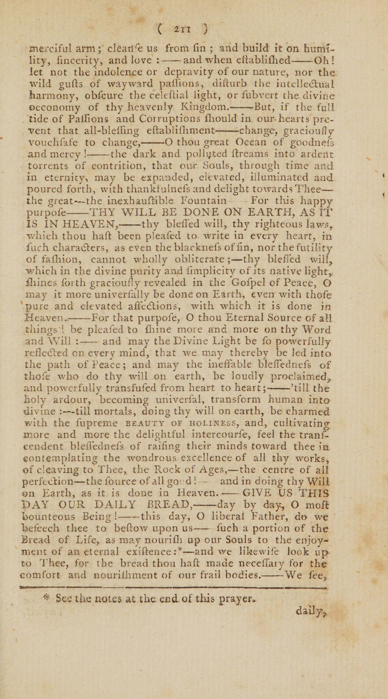 merciful arm; cleahre us from fin ; and build it on humi¬ lity, fincerity, and love :-and when eftabfifhed-Oh! let not the indolence or depravity of our nature, nor the wild gulls of wayward palfions, difturb the intellectual harmony, obfcure the celefiial light, or hub vert the divine ©economy of thy heavenly Kingdom.-But, if the full tide of Palfions and Corruptions flrould in our hearts pre¬ vent that all-blelling eftablifnment--change, graeioufly vouchfafe to change,-O thou great Ocean of goodnefs and mercy!-the dark and polluted dreams into ardent torrents of contrition, that our Sauls, through time and in eternity, may be expanded, elevated, illuminated and poured forth, with thanldulnefs and delight towardsThee—• the great—the inexhauftible Fountain For this happy purpofe-THY WILL BE DONE ON EARTH, AS IT IS IN HEAVEN,-thy blefied will, thy righteous laws, which thou had been pleafed to- write in every heart, in fuch characters, as even the blacknefs of fin, nor the futility of fafbion, cannot wholly obliterate thy blefied will, which in the divine purity and fimplicity of its native light, ihines forth graeioufly revealed in the Gofpel of Peace, O may it more univerfally be done on Earth, even with thofe 'pure and elevated affedlions, with which it is done in Heaven..-For that purpole, O thou Eternal Source of all things'! be pleafed to Urine more and more on thy Word and Will :- and may the Divine Light be fo powerfully reflected on every mind, that we may thereby be led into the path of Peace; and may the ineffable blefiednefs of thofe who do thy will on earth, be loudly proclaimed, and powerfully transfufed from heart to heart;-hill the holy ardour, becoming univerfal, transform human into divine :—till mortals, doing thy will on earth, be charmed with the fupreme beauty of holiness, and, cultivating more and more the delightful intercourfe, feel the tranf- eendent blefiednefs of raffing their minds toward thee in contemplating the wondrous excellence of all thy works, of cleaving to Thee, the Rock of Ages,—the centre of all perfection—the fource of all gcr d !— and in doing thy Will ©n Earth, as it is done in Heaven.--GIVE US THIS DAY OUR DAILY BREAD,--day by day, O moft bounteous Being !-this day, O liberal Father, do we befeech thee to bellow upon us- fuch a portion of the Bread of Life, as may nourifh up our Souls to the enjoy¬ ment of an eternal exiftence:*—and we likewife look up to Thee, for the bread thou haft made neceffary for the comfort and nourilhment of our frail bodies.-We fee, * See the notes at the end. of this prayer. daiJy^