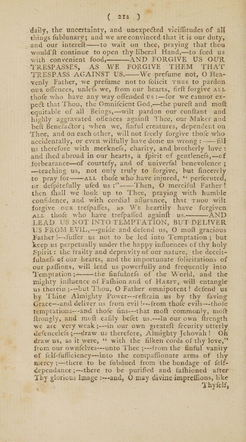 ( 2*2 ) dally, the uncertainty, and unexpe&amp;ed viciflitudes of all things fublunary; and we are convinced-that it is our duty, and our filtered:-to wait on thee, praying that thou would’ft continue to open thy liberal Hand,—to feed us with convenient food,-AND FORGIVE US OUR TRESPASSES, AS WE FORGIVE THEM THAT TRESPASS AGAINST US.-We prefume not, O Hea¬ venly Father, we prefume not to foiicit thee to pardon our offences, unlefs we, from our hearts, firft forgive all thofe who have any way offended us :—for we cannot ex- pedt that Thou, the Omnifcient God,—the purefl and moft equitable of ail Beings,—wilt pardon our conflant and highly aggravated offences againft Thee, our Maker and heft Benefactor ; when we, finful creatures, dependent on Thee, and on each other, will not freely forgive thofe who accidentally, or even wilfully have done us wrong :-fill us therefore with meeknefs, charity, and brotherly love : and flied abroad in our hearts, a fpirit of gentlenefs,—of forbearance—of courtefy, and of univerfal benevolence ; -—teaching us, not only truly to forgive, hut fincerely to pray for-all thofe who have injured, “ perfecuted, or defpitefully ufed us -Then, O merciful Father ! then lit all we look up to Thee, praying with humble confidence, and -with cordial aflurance, that thou wilt forgive our trefpaffes, as We heartily have forgiven all thofe who have trefpaffed againft us.-—AND LEAD US NOT INTO TEMPTATION, BUT DELIVER US FROM EVIL,—guide and defend us, O moft gracious Father !---fuffer us not to be led into Temptation ; but keep us perpetually under the happy influences of thy holy Spirit: the frailty and depravity of our nature, the deceit- fulnefs ©f our hearts, and the importunate folicitations of our paffions, will lead us powerfully and frequently into Temptation;—-the finfulnefs of the World, and the Blighty influence of Fafliion and of Habit, will entangle us therein ;—but Thou, O Father omnipotent ! defend us by Thine Almighty Power—-redrain us by thy faving Grace—and deliver us from evil i-—from thofe evils-—thofe temptations—-and thofe fins—-that moft commonly, moft ftrongly, and moft eafily befet us.—In our own ftrength we are very weak;—in our own gieateft feeurity utterly defeacelefs ;— draw us therefore, Almighty Jehovah ! Oh draw us, as it were, “ with the filken cords of thy love,” from our ownfeives—unto Thee 5—-from the finful vanity ©f felf-fufficiency—into the conipaffionate arms of thy mercy ;—there to be fubdued from the bondage of felf- dependanee;—there to be purified and fafhioned after Thy glorious Image -and, O may divine imprdfions, like Thyfelf,
