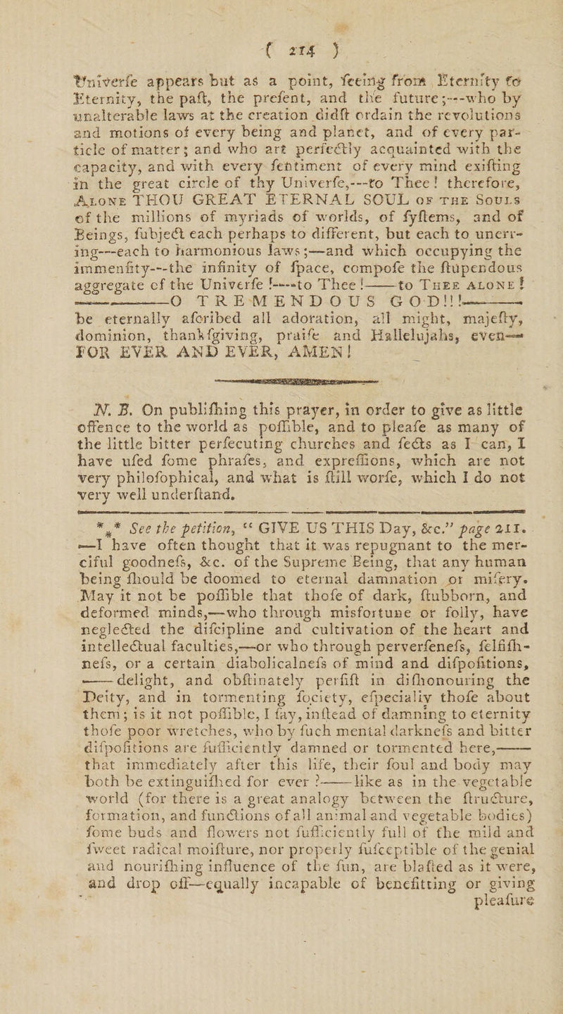 C 2 *4 5 tfniverfe appears but as a point, feeing from Eternity fo Eternity, the part, the prefent, and the future-who by unalterable laws at the creation didft ordain the revolutions and motions of every being and planet, and of every par¬ ticle of matter; and who art perfectly acquainted with the capacity, and with every fentiment of every mind exifiring in the great circle of thy Univerfe,-—to Thee ! therefore, Alone THOU GREAT ETERNAL SOUL of the Souls of tire millions of myriads of worlds, of fyffems, and of Beings, fubjedl each perhaps to different, but each to unerr¬ ing—each to harmonious lawsand which occupying the immenfity---the infinity of fpace, compofe the ffupendous aggregate cf the Univerfe 1——to Thee !-to Thee alone ! —— O TREMENDOUS GOD!!!— be eternally aforibed all adoration, all might, majeffy, dominion, thank fgiving, rrraife and Hallelujahs, even---* FOR EVER AND EVER, AMEN ! N. B. On publifhing this prayer, in order to give as little offence to the world as poffible, and to pleafe as many of the little bitter perfecuting churches and fedts as I can, I have ufed feme phrafes, and exprefffons, which are not very philofophical, and what is Rill worfe, which I do not very well underhand. %* See the petition, il GIVE US THIS Day, <kc.” page 211. —I have often thought that it xvas repugnant to the mer¬ ciful goodnefs, &amp;c. of the Supreme Being, that any human being fhould be doomed to eternal damnation „or mifery. May it not be poffible that thofe of dark, ftubborn, and deformed minds,—who through misfortune or folly, have negledted the difeipline and cultivation of the heart and intellectual faculties,—or who through perverfenefs, felfffh- nefs, or a certain diabolicalnefs of mind and difpofftions, •——delight, and obftinately perfift in diffionouring the Deity, and in tormenting fociety, efpeciallv thofe about them; is it not poffible, I fay,inftead of damning to eternity thofe poor wretches, who by fuch mental darknefs and bitter difpofftions are fuffieiently damned or tormented here,-- that immediately after this life, their foul and body may both be extinguifhed for ever ?-like as in the vegetable world (for there is a great analogy between the ftrueffure, formation, and functions of all animal and vegetable bodies) feme buds and flowers not fuffieiently full of the mild and fweet radical moiffure, nor properly fufceptible of the genial and nourifhing influence of the fiin, are blafted as it were, and drop off—equally incapable of benefitting or giving pleafure
