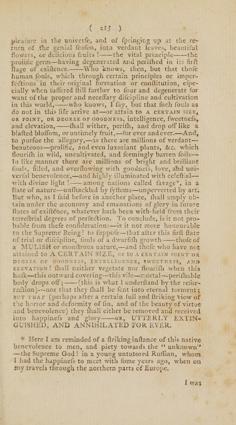pleaiure in the univevfe, and of fp ringing up at the re¬ turn of flie genial feafon, into verdant leaves, beautiful flowers, or delicious fruits !-the vital principle-the -prolific germ—having degenerated and perifhed in its fir ft flage of exigence.-Who knows, then, but that thofe human fouls, which through certain principles or imper¬ fections in their original formation or conflitution, efpe- cially when fuffered Bill farther to four and degenerate for want of the proper and neceffary difeipline and cultivation in this world,-who knows, I fay, but that fuch fouls as do not in this life arrive at—nr attain to a certain size, or point, or degree OF goodness, intelligence, fweetnefs, and elevation,-fhall wither, perifh, and drop off like a blafted bloflom, or untimely fruit,—for ever and ever.—And, to purfue the allegory,—as there are millions of verdant—• beauteous—prolific, and even luxuriant plants, &amp;c. which flourifh in wild, uncultivated, and feemingly barren foils—« In like manner there are millions of bright and brilliant fouls, filled, and overflowing with goodnels, love, ahd uni- verfal benevolence,—and highly illuminated with celeftial—- with divine light ! -— among nations called favage*, in a Bate of nature—unfhackled by fyftems—unperverted by art. But who, as 1 laid before in another place, fhall amply ob¬ tain under the ceconomy and emanations of glory in future Bates of exiftence, whatever hath been with-held from their terreftrial degrees of perfection. To conclude, is it not pro¬ bable from thefe confederations—is it not more honourable to the Supreme’ Being! to fuppofe—that after this firfl Bate of trial or difeipline, fouls of a dwarfifh growth-thofe of a MULISH or monftrous nature,—and thofe who have not attained to A CERTAIN SIZE, or to a certain point or degree of goodness, intelligence, sweetness, and elevation ! {ball neither vegetate nor flourifh when this hulk—this outward covering—this vile—mortal—perifhable body drops off;—■—(this is what 1 underhand by the refur- rection)—nor that they fhall be fent into eternal torment; but that (perhaps after a certain full and Briking vie-w of the honor and deformity of fin, and of the beauty of virtue and benevolence) they fhall either be removed and received into happinefs and glory-or, UTTERLY EXTIN- GUISHED, AND ANNIHILATED FOR EVER. * Here I am reminded of a Briking inflance of this native benevolence to men, and piety towards the “ unknown’* —the Supreme God ! in a young untutored Ruffian, whom I had the happinefs to meet with fome years ago, when on my travels through the northern parts of Europe, I was