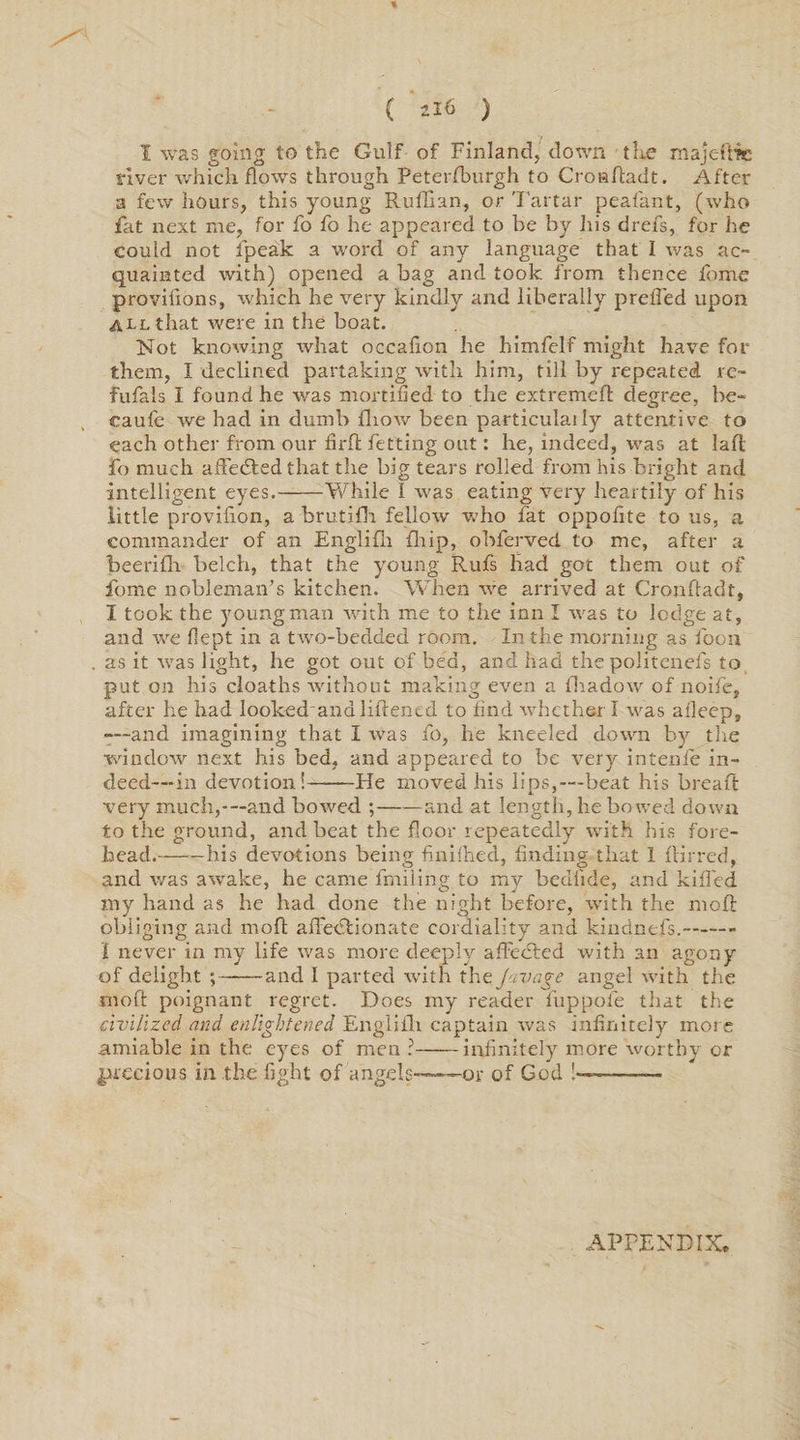 % ( U6 ) 1 was going to the Gulf of Finland, down the majeftie river which flows through Peterfburgh to Croaftadt. After a few hours, this young Ruffian, or Tartar peafant, (who fat next me, for fo fo he appeared to be by his drefs, for he could not fpeak a word of any language that I was ac¬ quainted with) opened a bag and took from thence fome provilions, which he very kindly and liberally preffied upon all that were in the boat. Not knowing what occafxon he himfelf might have for them, I declined partaking with him, till by repeated re¬ fusals I found he was mortified to the extremefl degree, be- caufe we had in dumb fhow been particulaily attentive to each other from our firft fetting out: he, indeed, was at lad Fo much affedted that the big tears rolled from his bright and intelligent eyes.-While I was eating very heartily of his little provifion, a brutifh fellow who fat oppofite to us, a commander of an Engliffi ffiip, obferved to me, after a beeriffi belch, that the young Rufs had got them out of fome nobleman’s kitchen. When we arrived at Crondadt, I took the young man with me to the inn I was to lodge at, and we flept in a two-bedded room. In the morning as loon as it was light, he got out of bed, and had the politenefs to put on his cloaths without making even a fhadow of noife, after he had looked and liilencd to find whether I was afleep, •—and imagining that I was fo, he kneeled down by the window next his bed, and appeared to be very intenfe in¬ deed—in devotion!——He moved his lips,—beat his bread very much,---and bowed ;-and at length, he bowed down to the ground, and beat the floor repeatedly with his fore¬ head.-his devotions being finifhed, finding that 1 {Hi red, and was awake, he came frailing to my bediide, and killed my hand as he had done the night before, with the moll obliging and mod affiedlionate cordiality and kindnefs.- I never in my life was more deeply affected with an agony of delight ;——and I parted with the Juvage angel with the mod poignant regret. Does my reader fuppofe that the civilized and enlightened Engliffi captain was infinitely more amiable in the eyes of men ?-infinitely more worthy or precious in the fight of angels——-or of God !--— APPENDIX,