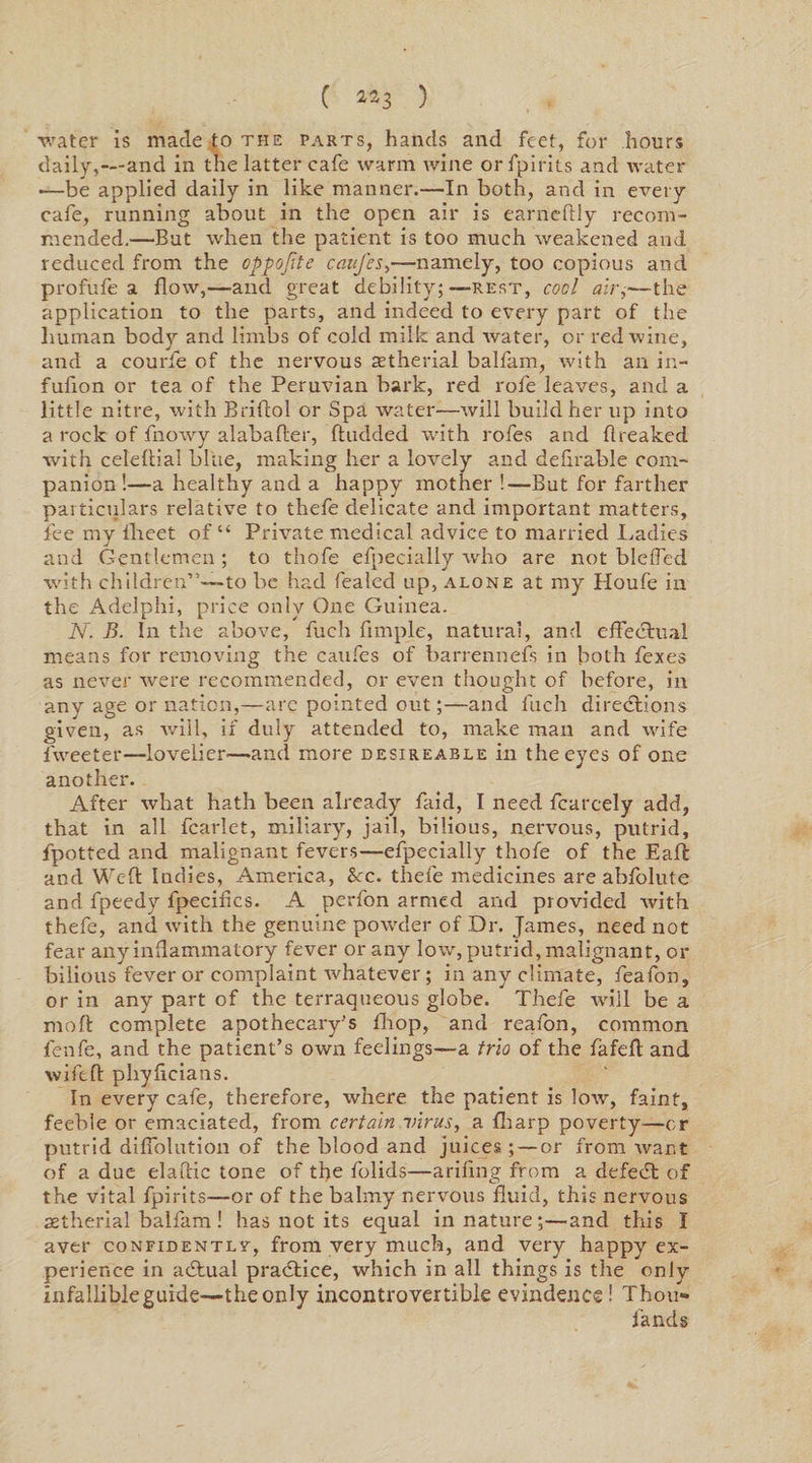 ( ^3 ) water is made to the parts, hands and feet, for hours daily,—and in the latter cafe warm wine or fpirits and water -—be applied daily in like manner.—In both, and in every cafe, running about in the open air is earneflly recom¬ mended.—But when the patient is too much weakened and reduced from the oppofite caufes,—namely, too copious and profufe a flow,—and great debility;—rest, cool air,—the application to the parts, and indeed to every part of the human body and limbs of cold milk and water, or red wine, and a courfe of the nervous aetherial balfam, with an in- fufion or tea of the Peruvian bark, red rofe leaves, and a little nitre, with Briflol or Spa water—will build her up into a rock of fnowy alabafter, ftudded with rofes and fireaked with celeftial blue, making her a lovely and defirable com¬ panion !—a healthy and a happy mother !—But for farther particulars relative to thefe delicate and important matters, fee my fheet of “ Private medical advice to married Ladies and Gentlemen ; to thofe efpecially who are not bleffed with children”—to be had fealecl up, alone at my Houfe in the Adelphi, price only One Guinea. N. B. In the above, fuch Ample, natural, and effectual means for removing the caufes of barrennefs in both fexes as never were recommended, or even thought of before, in any age or nation,—are pointed out;—and fuch directions given, as will, if duly attended to, make man and wife fweeter—lovelier—and more desireable in the eyes of one another. After what hath been already faid, I need fcarcely add, that in all fcarlet, miliary, jail, bilious, nervous, putrid, fpotted and malignant fevers—efpecially thofe of the Eaft and Weft Indies, America, See. thefe medicines are abfolute and fpeedy fpecifics. A perfon armed and provided with thefe, and with the genuine powder of Dr. James, need not fear any inflammatory fever or any low, putrid, malignant, or bilious fever or complaint whatever; in any climate, feafon, or in any part of the terraqueous globe. Thefe will be a moft complete apothecary’s fhop, and reafon, common fenfe, and the patient’s own feelings—a trio of the fafeft and wife ft phyficians. In every cafe, therefore, where the patient is low, faint, feeble or emaciated, from certain virus, a fharp poverty—or putrid diffolution of the blood and juices ; — or from want of a due elaftic tone of the folids—arifing from a defedt of the vital fpirits—or of the balmy nervous fluid, this nervous aetherial balfam! has not its equal in nature;—and this I aver confidently-, from very much, and very happy ex¬ perience in adtual practice, which in all things is the only infallible guide—the only incontrovertible evindence ! Thou- lands