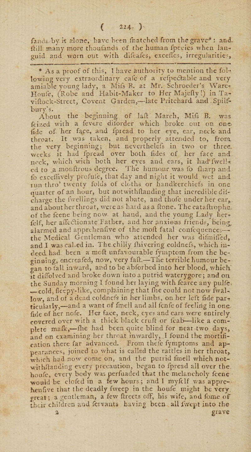 ( 224- ) fan <k by it alone, have been fhatched from the grave*: and. Hill many more thoufands of the human fpeeies when lan¬ guid and worn out with difeafes, excefies, irregularities, * As a proof of this, 1 have authority to mention the fol¬ lowing very extraordinary cafe of a refpetdable and very amiable young lady, a Mifs B. at Mr. Schroeder’s Ware? Houfe, (Robe and Habit-Maker to Her Majefty!) in Ta- vifcock-Street, Covent Garden,—late Pritchard and .Spilt-* bury’s. About the beginning of lad March, Mils B. was feized with a fevtre diforder which broke out on on fide of her face, and fpread to her eye, ear, neck an throat. It was taken, and properly attended to, front the very beginning; but neverthelefs in two or three, weeks it had fpread over both hdes of her face and neck, which with both her eyes and ears, it had'fwelH ed to ,a monftrous degree. The humour was fo Sharp and. fo excefllvely profufe, that day and night it would wet and run thro’ twenty folds of cloths or handkerchiefs in one quarter of an hour, but notwithdanding that incredible dif- charge the Avelliags did not abate, and thofe under her ear,, and about her throat, were as hard as a done. The catadrophe. of the l'cene being now. at hand, and the yaung Lady her- felf, her adeedionate Father, and her anxious friends, being, alarmed and apprehendve of the mod fatal confequences— the Medical Gentleman who attended her was diirnilTed, and .I was cabed in. The chilly fhivering coldnefs, which in¬ deed. had. been a mod unfavourable fymptom from the be¬ ginning, encreafed, now, very fad.—The terrible humour be¬ gan to fall inward, and to be abforbed into her blood, which it didolved and broke down into a putrid waterygore; and on the Sunday morning I found her laying with fcarce any pulfc. _cold, fieepy-like, complaining that die could not now Aval- low, and of a dead coldnefs in her limbs, on her left fide par¬ ticularly,—and a want of fmell and all fenfe of feeling in one. fide of her nofe. Her face, neck, eyes and ears were entirely covered over with a thick black crud or fcab—like a com¬ plete mafk,—die had been quite blind for near two days, and on examining her throat inwardly, I found the mortifi¬ cation there far advanced. From thefe fymptoms and ap¬ pearances, joined to what is called the rattles in her throat, which had now come on, and the putrid fmell which not- withdanding every precaution, began to fpread all over the houfe, every body was perfuaded that the melancholy feene would be clofcd in a few hours ; and 1 myfdf was appre- henfive that the deadly fweep in the houfe might he very- great ; a gentleman, a few dreets off, his wife, and fome of their children and fervants having been ail iVept into the a grave