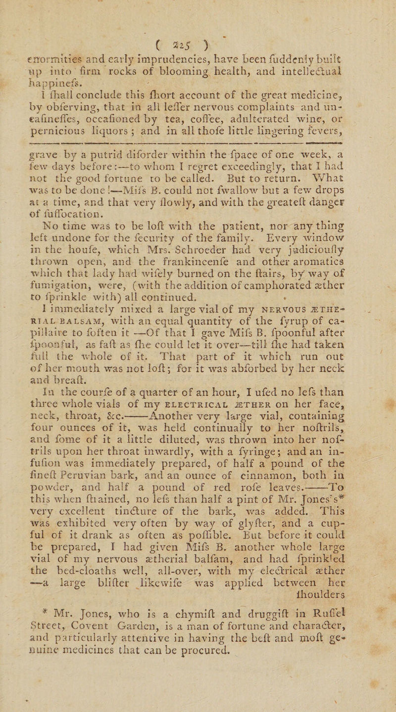 ( **5 ) enormities and early imprudencies, have been fudderdy built up into firm rocks of blooming health, and intellectual happinefs. I lhall conclude this fliort account of the great medicine, by obferving, that in all leffer nervous complaints and un* ealineffes, occafioned by tea, coflee, adulterated wine, or pernicious liquors ; and in all thole little lingering fevers, grave by a putrid diforder within the fpace of one week, a few days before:—to whom I regret exceedingly, that I had not the good fortune to be called. But to return. What was to be done !—Mil's B. could not fwallow but a few drops at a time, and that very ilowly, and with the greateft danger of fufibcation. No time was to be loll with the patient, nor anything left undone for the fecurity of the family. Every Avlndow in the houfe, Avhich Mrs. Schroeder had very judicioufly thrown open, and the frankincenfe and other aromatics which that lady had wifely burned on the hairs, by Avay of fumigation, were, (with the addition of camphorated aether to fprinkle with) all continued. I immediately mixed a large vial of my nervous jethe- Rtal balsam, with an equal quantity of the fyrup of ca- pillaire to foften it —Of that I gave Mil’s B. fpoonful after fpoonful, as fall as flie could let it over—till fihe had taken full the whole of it. That part of it which run out of her mouth was not lofl; for it Avas abforbed by her neck and bread:. In the courfe of a quarter of an hour, I ufed no lefs than three whole xfiais of my electrical jether on her face, neck, throat, Sec.-Another very large vial, containing four ounces of it, was held continually to her noflrils, and fome of it a little diluted, was thrown into her nof- trils upon her throat iiiAvardly, with a fyringe; and an in- fuflon was immediately prepared, of half a pound of the fineft Peruvian bark, and an ounce of cinnamon, both in powder, and half a pound of red role leaves.-To this when fhained, no lefs than half a pint of Mr. Jones's* very excellent tindlure of the bark, was added. This was exhibited very often by way of glyfler, and a cup¬ ful of it drank as often as pofhble. But before it could be prepared, I had given Mils B. another Avhole large vial of my ner\7ous aetherial balfam, and had fprinkled the bed-cloaths well, all-over, with my electrical sether —a large blifter likewife was applied betAveen her ihoulders * Mr. Jones, Avho is a chymift and druggifl: in Ruffe! Street, Covent Garden, is a man of fortune and character, and particularly attentive in having the belt and molt ge* nuine medicines that can be procured.