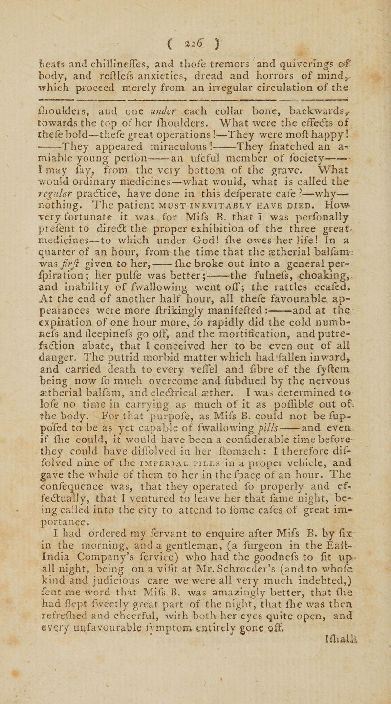 heats and chillineffes, and thofe tremors and quiverings of body, and reftlefs anxieties, dread and horrors of mind, which proceed merely from an irregular circulation of the ihoulders, and one under each collar bone, backwards*- towards the top of her fhoulders. What were the effeefts of thefe bold—thefe great operations!—They were moft happy! --They appeared miraculous !-They fnatched an a- miable young perfon-an ufefu! member of fociety—— - I may fay, from the veiy bottom of the grave. What would ordinary medicines—what would, what is called the regular practice, have done in this defperate cafe?—why— nothing. The patient must inevitably have died. How- very fortunate it was for Mifs B. that I was perfonally prefent to direct the proper exhibition of the three great- medicines—to which under God! fhe owes her life! In a quarter of an hour, from the time that the tetherial balfam was firjl given to her,-Hie broke out into a general per- fpiration; her pulfe was better;--—the fulnefs, choaking, and inability of fwallowing went off; the rattles ceafed. At the end of another half hour, all thefe favourable ap¬ pearances were more ftrikingly manifefted -and at the expiration of one hour more, io rapidly did the cold numb- nefs and (leepinefs go off, and the mortification, and putre¬ faction abate, that I conceived her to be even out of all danger. The putrid morbid matter which had fallen inward, and carried death to every velTel and fibre of the fyftem being now fo much overcome and fubdued by the nervous aitherial balfam, arid electrical aether. I was determined to lofe no time in carrying as much of it as poflible out of. the body. For that purpofe, as Mifs B. could not be fup- pofed to be as yet capable of lvvallowing pills-and even if (lie could, it would have been a confiderable time before they could have diffolved in her ffomach : I therefore dif- fblved nine of the imperial tills in a proper vehicle, and gave the whole of them to her in thefpacp of an hour. The confequence was, that they operated fo properly and ef¬ fectually, that I ventured to leave her that fame night, be¬ ing called into the city to attend to fome cafes of great im¬ portance. I had ordered my fervant to enquire after Mifs B. by fix in the morning, and a gentleman, (a furgeon in the Eall- India Company’s fervice) who had the goodnefs to fit up all night, being on a vifit at Mr. Schroeder’s (and to whole kind and judicious care we were all very much indebted,) fent me word that Mifs B. was amazingly better, that lire had flept fweetly great part of the night, that Hie was then refrefhed and cheerful, with both her eyes quite open, and every unfavourable iymptom entirely gone off. Iflialli