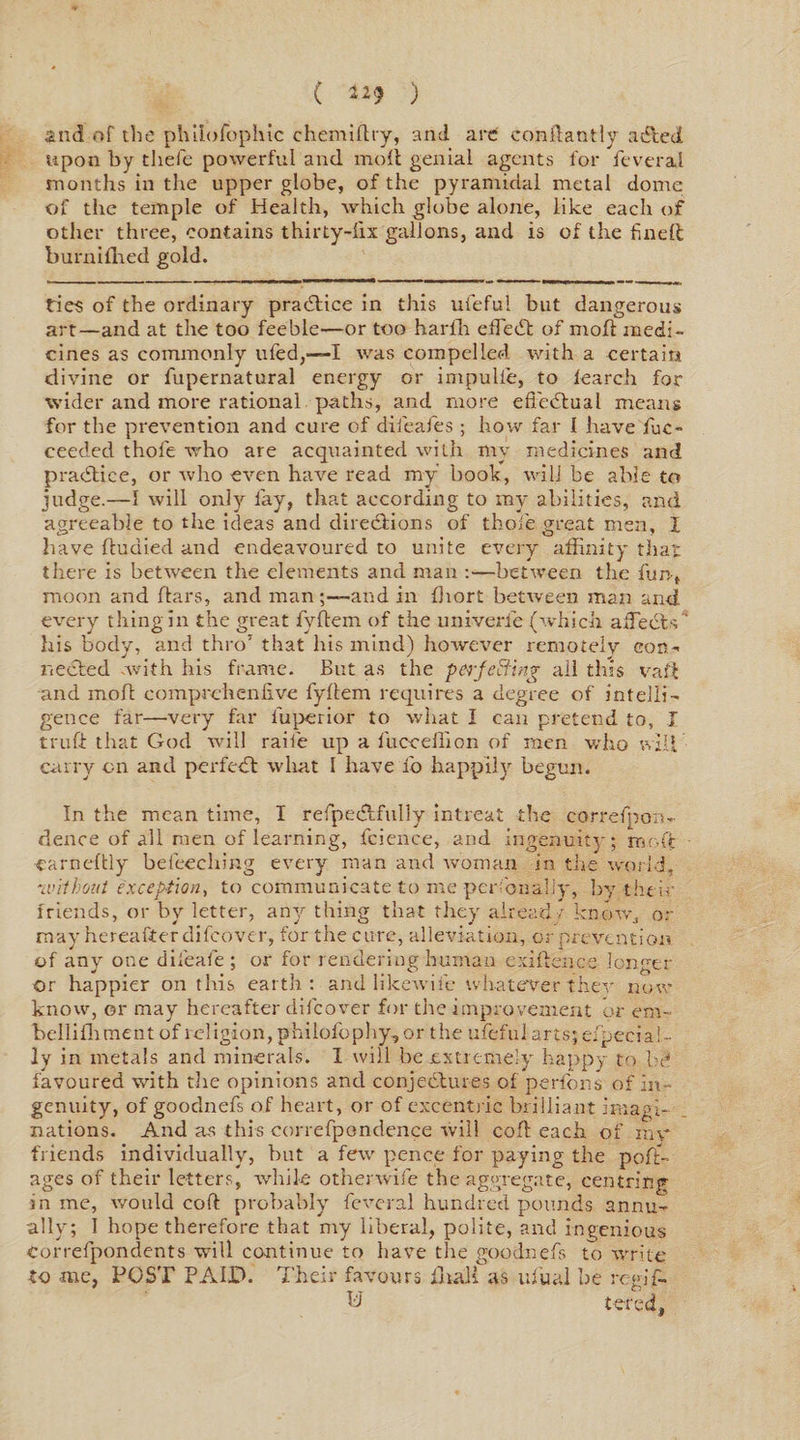 ( *** ) and of the philofophic chemiflry, and arc conflantly a died upon by tliefe powerful and moll genial agents for feveral months in the upper globe, of the pyramidal metal dome of the temple of Health, which globe alone, like each of other three, contains thirty-fix gallons, and is of the fined burnifihed gold. ties of the ordinary practice in this ufieful but dangerous art—and at the too feeble—or too harfh effect of mofl medi¬ cines as commonly ufied,—I was compelled with a certain divine or fupernatural energy or impulie, to fearch for wider and more rational paths, and more efi'edlual means for the prevention and cure of diieafes ; how far 1 have fiuc- ceeded thole who are acquainted with my medicines and pradtice, or who even have read my book, will be able to judge.—I will only lay, that according to my abilities, and agreeable to the ideas and diredlions of thole great men, I have fludied and endeavoured to unite every affinity that there is between the elements and man :—between the fun, moon and ftars, and man -and in fhort between man and every thing in the great fyftem of the univerie (which a deeds ' his body, and thro1 that his mind) however remotely con¬ nected .with his frame. But as the perfecting all this vai't and mofl eomprehenfive fyllem requires a degree of intelli¬ gence far—very far fuperior to what I can pretend to, I truft that God will raifie up a fuceeflion of men who will carry on and perfect what I have lb happily begun. In the mean time, I refipeclfully intreat the correspon¬ dence of all men of learning, fcience, and ingenuity; mofl ■earneftly befeeching every man and woman in the world, without exception, to communicate to me personally, by the in friends, or by letter, any thing that they already know., or may hereafter difeover, for the cure, alleviation, or prevention of any one difieafie ; or for rendering human exigence longer or happier on this earth: and lilcewiie whatever they now know, or may hereafter difeover for tire improvement or em- bellifhment of religion, philofophy, or the ufeful arts; eipeci al¬ ly in metals and minerals. I will be extremely happy to bd favoured with the opinions and conjectures of perfbns of in¬ genuity, of goodnefs of heart, or of cxcentiic brilliant imagi¬ nations. And a.s this correfpondence will cofl each of my friends individually, but a few pence for paying the poll- ages of their letters, while otherwife the aggregate, centring in me, would cofl probably feveral hundred pounds annu¬ ally; I hope therefore that my liberal, polite, and ingenious eorrefpondents will continue to have the goodnefs to write to me, POST PAID. Their favours final i as ulual be regif- Pi tercel,