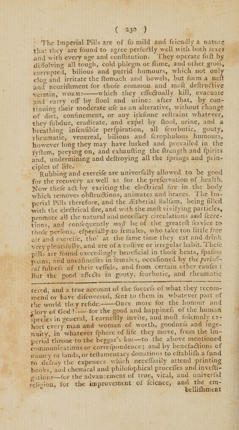 ( 23° ) The Imperial Pills are of fo mild and friendly a nature that they are found to agree perfectly well with both lexes and with every age and conftitution. They operate fir ft by dilfolving all tough, cold phlegm or flime, and other groils, corrupted, bilious and putrid humours, which not only do and irritate the ftomach and bowels, but form a neft ancf noun foment for thofe common and molt deftrudtive vermin, worms-which they effectually kill, evacuate and carry ofF by (tool and urine: after that, by con¬ tinuing their moderate ufe as an alterative, without change of diet, confinement, or any irkfome reftraint whatever, they fubdue, eradicate, and expel by (tool, urine, and a breathing infenfible perforation, all fcorbutic, gouty, rheumatic, venereal, bilious and fcrophulous humours, however long they may have lurked and prevailed in the lyftem, preying on, and exhaufting the ftrength and fpirits and, undermining and deftroying all the fprings and prin¬ ciples of life. Rubbing and exercife are univerfally allowed to be good for the recovery as well as for the prefervation of health, Now thefe ad by exciting the electrical fire in the body which removes obftrudtions, animates and braces. The Im¬ perial Pills therefore, and the fEtheriai Baliam, being filled with the eledrical fire, and with the moft vivifying particles, promote all the natural andnecefiary circulations and fecre- tions, and consequently muft be of the greateft fervice to thofe per Tons, efpecially to females, who take too little free air and exercife, .tho’ at the fame time they eat and drink very plentifully, and are of a eoftive or irregular habit. Thefe pills are found exceedingly beneficial in thofe heats, fpafms pains, and uneafindfes in females, occafioned by the periodi¬ cal fulnefs of their veffels, and from certain other caufes : But the good affeCts in gouty, fcorbutic, and rheumatic tered, and a true account of the fuccefs of what they recom¬ mend or have difcovered, lent to them in whatever part of the world they refide.--Once more for the honour and c-Jory of God !-for the good and happinefs of the human fpecies in general, I earneftly invite, and moft folemnly ex¬ hort every man and woman of worth, goodnefs ana. inge¬ nuity, in whatever fphere of life they move, from the Im¬ perial throne to the beggar’s hut—to the above mentioned communications or correlpondence, and b^ benefactions ot money or lands, or teftamentary donations to eftablifh a fund to defray the expences which neceflarily attend printing books, and chemical and philofophic-al procefles and invcfti- gations—for the advancement ot ttue, vital, and umveifkl rdi'don, for the improvement of fcience, and the cm- ° bcllifhment