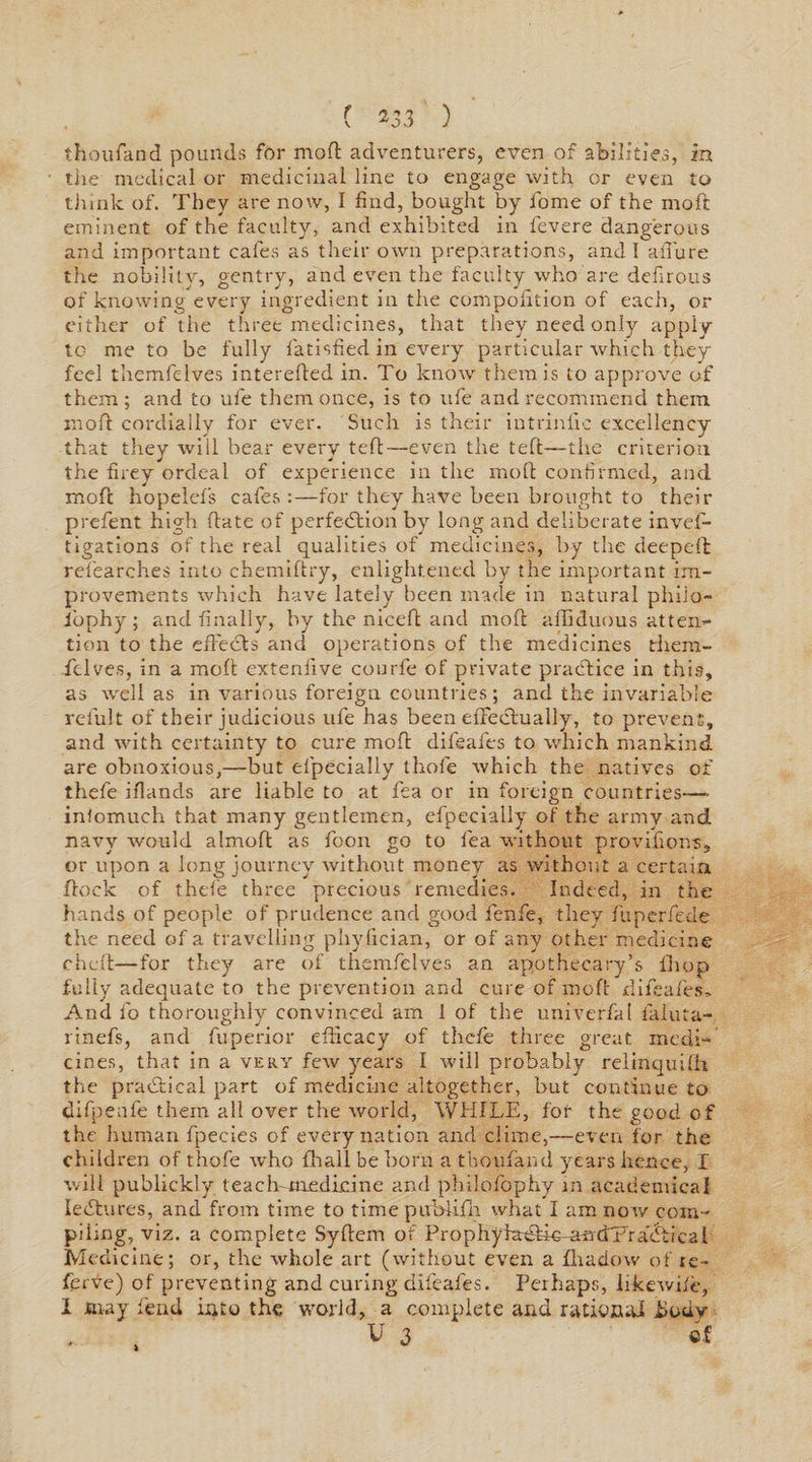 thoufand pounds for mod adventurers, even of abilities, in the medical or medicinal line to engage with or even to think of. They are now, I find, bought by home of the mod eminent of the faculty, and exhibited in fevere dangerous and important cafes as their own preparations, and I aiTure the nobility, gentry, and even the faculty who are dehrous of knowing every ingredient in the composition of each, or either of the three medicines, that they need only apply to me to be fully fatisfied in every particular which they feel themfelves intereded in. To know them is to approve of them; and to ufe them once, is to ufe and recommend them mod cordially for ever. Such is their intrinlic excellency that they will bear every ted—even the ted—the criterion the firey ordeal of experience in the mod confirmed, and mod hopelefs cafes :—for they have been brought to their prefent high date of perfection by long and deliberate inves¬ tigations of the real qualities of medicines, by the deeped refearches into chemidry, enlightened by the important im¬ provements which have lately been made in natural philo- i'ophy; and finally, by the niced and mod afliduous at ten** tion to the effects and operations of the medicines them¬ felves, in a mod exteniive courfe of private practice in this, as well as in various foreign countries; and the invariable relult of their judicious ufe has been effectually, to prevent, and with certainty to cure moft difeafes to which mankind are obnoxious,—but efpecially thofe which the natives of thefe iflands are liable to at fea or in foreign countries—» infomuch that many gentlemen, efpecially of the army and navy would almoft as foon go to fea without provifions, or upon a long journey without money as without a certain dock of thefe three precious remedies. Indeed, in the hands of people of prudence and good fenfe, they fuperfede the need of a travelling phyfician, or of any other medicine ched—for they are of themfelves an apothecary’s fiiop fully adequate to the prevention and cure of mod difeafes. And l'o thoroughly convinced am 1 of the univcrfal faluta- rinefs, and fuperior efficacy of thefe three great medi¬ cines, that in a very few years I will probably relinquifh the practical part of medicine altogether, but continue to difpenfe them all over the world, WHILE, fob the good of the human fpecies of every nation and clime,—even for the children of thofe who fliall be born a thoufand years hence, I will publickly. teach medicine and philofophy in academical lectures, and from time to time pubiifh what I am now com¬ piling, viz. a complete Syffem of ProphyiatdiomrbT'ra&amp;iieal Medicine; or, the whole art (without even a fhadow of re- ferve) of preventing and curing difeafes. Perhaps, likewife, I may fend into the world, a complete and rational Uodv V 3 of