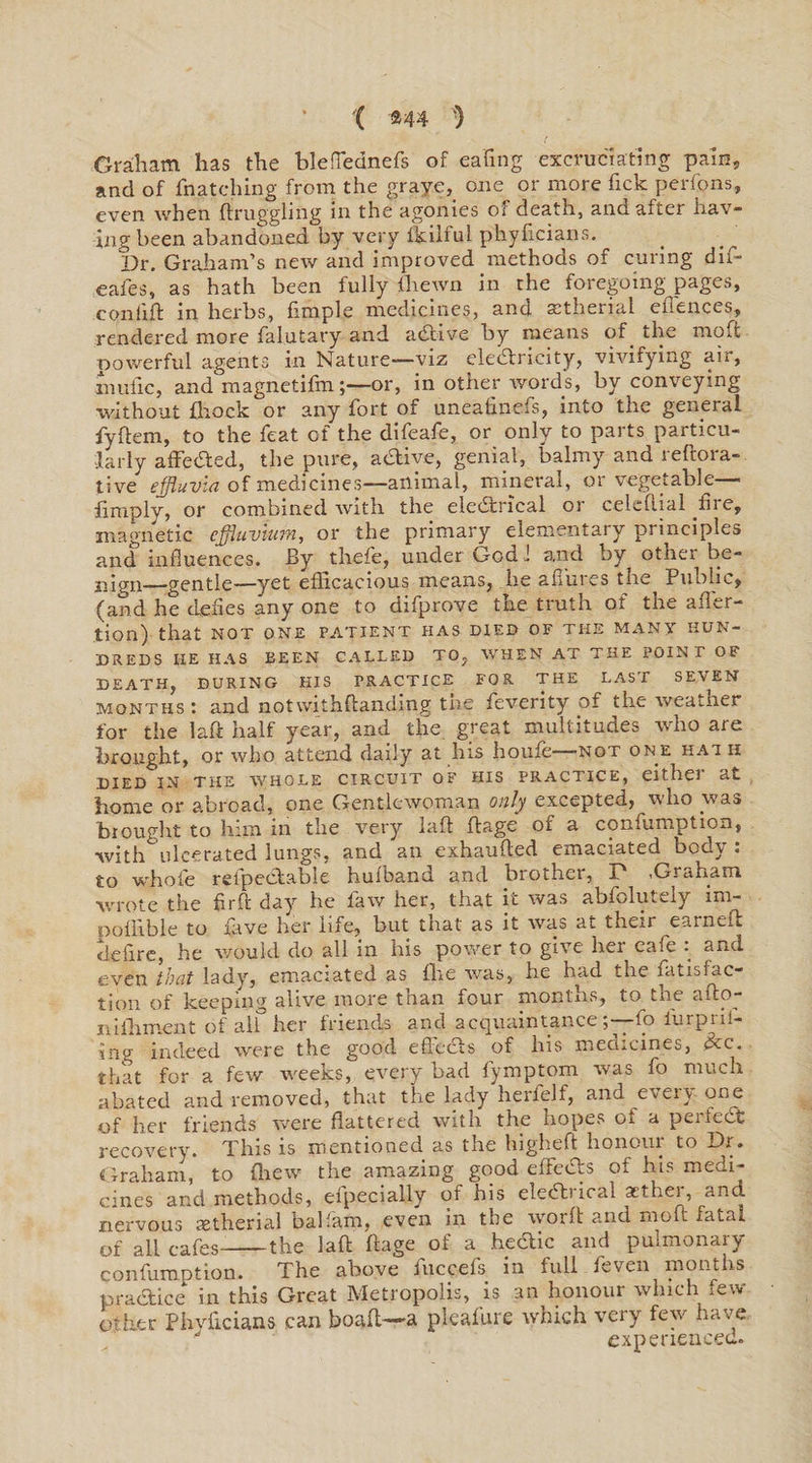 Graham has the bleffednefs of eating excruciating pain, and of {hatching from the graye, one or more Tick perfpns, even when ft ruggling in the agonies of death, and after hav- ingbeen abandoned by very lkilful phylicians. Dr. Graham’s new and improved methods of curing dif- eafes, as hath been fully {hewn in the foregoing pages, con lift in herbs, fimple medicines, and atherial elienees, rendered more falutary and aeftive by means of the moft powerful agents in Nature—viz electricity, vivifying air, inufic, and magnetifmor, in other words, by conveying without {hock or any fort of uneafinefs, into the general fyftem, to the feat of the difeafe, or only to parts particu¬ larly affedted, the pure, active, genial, balmy and reftora- tive effluvia of medicines—animal, mineral, or vegetable— {imply, or combined with the elc&amp;rxcal or celeftial .fire, magnetic effluvium, or the primary elementary principles and influences. By thefe, under God 1 and by other be¬ nign—gentle—yet efficacious means, he allures the. Public, (and he defies any one to difprove the truth ot the after- tion) that not one patient has died of the many hun¬ dreds HE HAS BEEN CALLED TO, WHEN AT THE POINT OF DEATH, DURING HIS PRACTICE FOR THE LAST SEVEN months : and notwithftandmg the feverity of the weather for the laft half year, and the. great multitudes who are brought, or who attend daily at his houfe -not one hat h died in the whole circuit of his practice, either at home or abroad, one Gentlewoman only excepted, who was brought to him in the very laft ftage of a confumption, with ulcerated lungs, and an exhaufted emaciated body : to whole refpedtable hulband and brother, P ,Graham wrote the firft day he faw her, that it was absolutely im- pollible to lave her life, but that as it was at them eaineft tieftre, he would do all in his power to give her cafe : and even that lady, emaciated as fhe was, he had the fat is fac¬ tion of keeping alive more than four months, to the afto- niihment of all her Inends and acquaintance, . fo iurpiil- iag indeed were the good eftedts of his medicines, &amp;c. that for a few weeks, every bad fymptom was fo much abated and removed, that the lady herfelf, and every one of her friends were flattered with the hopes of a perfect recovery. This is mentioned as the higheft honour to Dr. Graham, to Ihew the amazing good effects of his medi¬ cines and methods, elpecially of his eledtrical atther, and nervous xtherial balfam, even in the worft and moft fatal of all cafes--the laft ftage of a hecTic and pulmonary confumption. The above fuccefs in full feven months pradtice in this Great Metropolis, is an honour which few other Phylicians can boaft—- a pleafure which very few have M experienced.