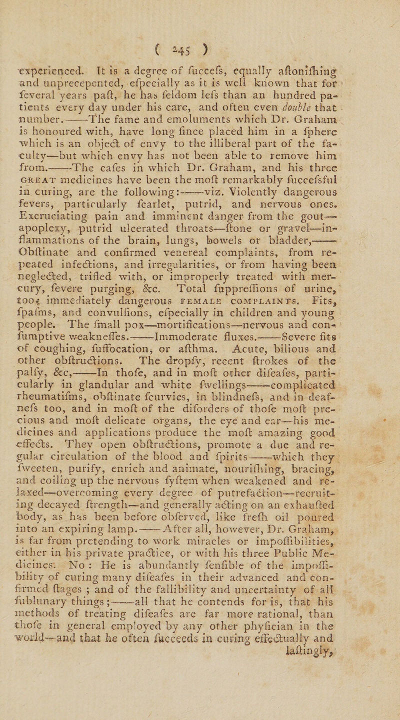experienced. It Is a degree of fuecefs, equally aftonifhmg and unprecepented, efpecially as it is well known that for feveral years paft, he has feldom lefs than an hundred pa¬ tients every day under his care, and often even double that number.--The fame and emoluments which Dr. Graham is honoured with, have long fince placed him in a fphere •which is an objedl of envy to the illiberal part of the fa¬ culty—but which envy has not been able to remove him J j from.-The cafes in which Dr. Graham, and his three great medicines have been the moft remarkably fuccefsful in curing, are the following:—-viz. Violently dangerous fevers, particularly fcarlet, putrid, and nervous ones. Excruciating pain and imminent danger from the gout- apoplexy, putrid ulcerated throats—ftone or gravel—in¬ flammations of the brain, lungs, bowels or bladder,—— Obftinate and confirmed venereal complaints, from re¬ peated infections, and irregularities, or from having been neglected, trifled with, or improperly treated with mer¬ cury, fevere purging, &amp;e. Total fuppreffions of urine, £oo< immediately dangerous female complaints. Fits, fpafms, and convullions, efpecially in children and young people. The fmall pox—mortifications—nervous and con-. fumptive weakneffes.-Immoderate fluxes.-Severe fits of coughing, fufFocation, or afthma. Acute, bilious and other obftruclions. The dropfy, recent ftrokes of the palfy, &amp;c,-In thofe, and in mofl other difeafes, parti¬ cularly in glandular and white fweliings-complicated rheumatifms, obftinate fcurvies, in blindnefs, and in deaf- nefs too, and in moft of the diforders of thofe moll pre¬ cious and moft delicate organs, the eye and ear—his me¬ dicines and applications produce the moft amazing good effects. They open obftrucftions, promote a due and re¬ gular circulation of the blood and fpirits-which they fweeten, purify, enrich and animate, nourifhing, bracing, and coiling up the nervous fyftem when weakened and re¬ laxed—overcoming every degree of putrefaction—recruit¬ ing decayed ftrength—and generally aCting on an exhaufted body, as has been before obferved, like frefh oil poured into an expiring lamp.-After all, however, Dr. Graham, is far from pretending to work miracles or impoffibilities, either in his private practice, or with his three Public Me¬ dicines. No : He is abundantly fenfible of the impofli- bility of curing many difeafes in their advanced and con¬ firmed ftages ; and of the fallibility and uncertainty of all fublunary things ;-all that he contends for is, that his methods of treating difeafes are far more rational, than thofe in general employed by any other phyftcian in the world---and that he often fucceeds in curing effectually and iaftinglyp