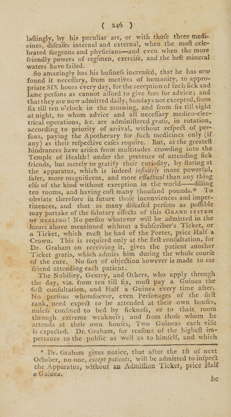 la-ftingly, by his peculiar art, or with thole three medi¬ cines, difeafes internal and external, when the mod cele¬ brated furgeons and phyficians—and even when the more friendly powers of regimen, exercifie, and the beft mineral waters have failed. So amazingly has his bufinefs increafed, that ne has now found it neceffary, from motives of humanity, to appro¬ priate SIX hours every day, for the reception of iuch Tick and lame perfons as cannot afford to give fees for advice; and that they are now admitted daily, Sundays not excepted, from fix till ten o’clock in the morning, and from fix till eight -at night, to whom advice and all necellary medico-elec¬ trical operations, &c. are adminiftered gratis, in rotation, according to priority of arrival, without refpetft of per¬ fons, paying the Apothecary for fuch medicines only (if any) as their refpective cafes require. But, as the greateft hindrances have arifen from multitudes crowding into the Temple of Health! under the pretence of attending fxck friends, but merely to gratify their curiofity, by flaring at the apparatus, which is indeed infinitely more powerful, fafer, more magnificent, and more effectual than any thing die of the kind without exception in the world——-filling ten rooms, and having coff many thoufand pounds.y To obviate therefore in future thole inconviences and imper¬ tinences, and that as many difeafed perfons as poffible may partake of the falutary efFeds of this Grand system oe healing! No perfon whatever will be admitted in the hours above mentioned without a Subfcriber’s Tucket, or .a Ticket, which mull be had of the Porter, price Half a Crown. This is required only at the firft confultation, for Dr. Graham on receiving it, gives the patient another Ticket gratis, which admits him during the whole courfe of the cure. No fort of objection however is made to one friend attending each patient. The Nobility, Gentry, and Others, who apply through the day, viz. from ten till fix, muff pay a Guinea the •firft confultation, and Half a Guinea every time after. No perfons whomfoever, even Perfonages of the firft rank, need expeeft to be attended at their own lioufes, unlefs confined to bed by ficknefs, or to their room through extreme weaknefs; and from thofe whom he attends at their own houfes, Two Guineas each vifit is expected. Dr. Graham, for reafons of the h-igheft im¬ portance to the public as well as to himfelf, and which * Dr. Graham gives notice, that after the ift of next Ocftober, no one, except patients, will be admitted to infpect the Apparatus, without an Admiflion Ticket, price Halt ©Guinea. he