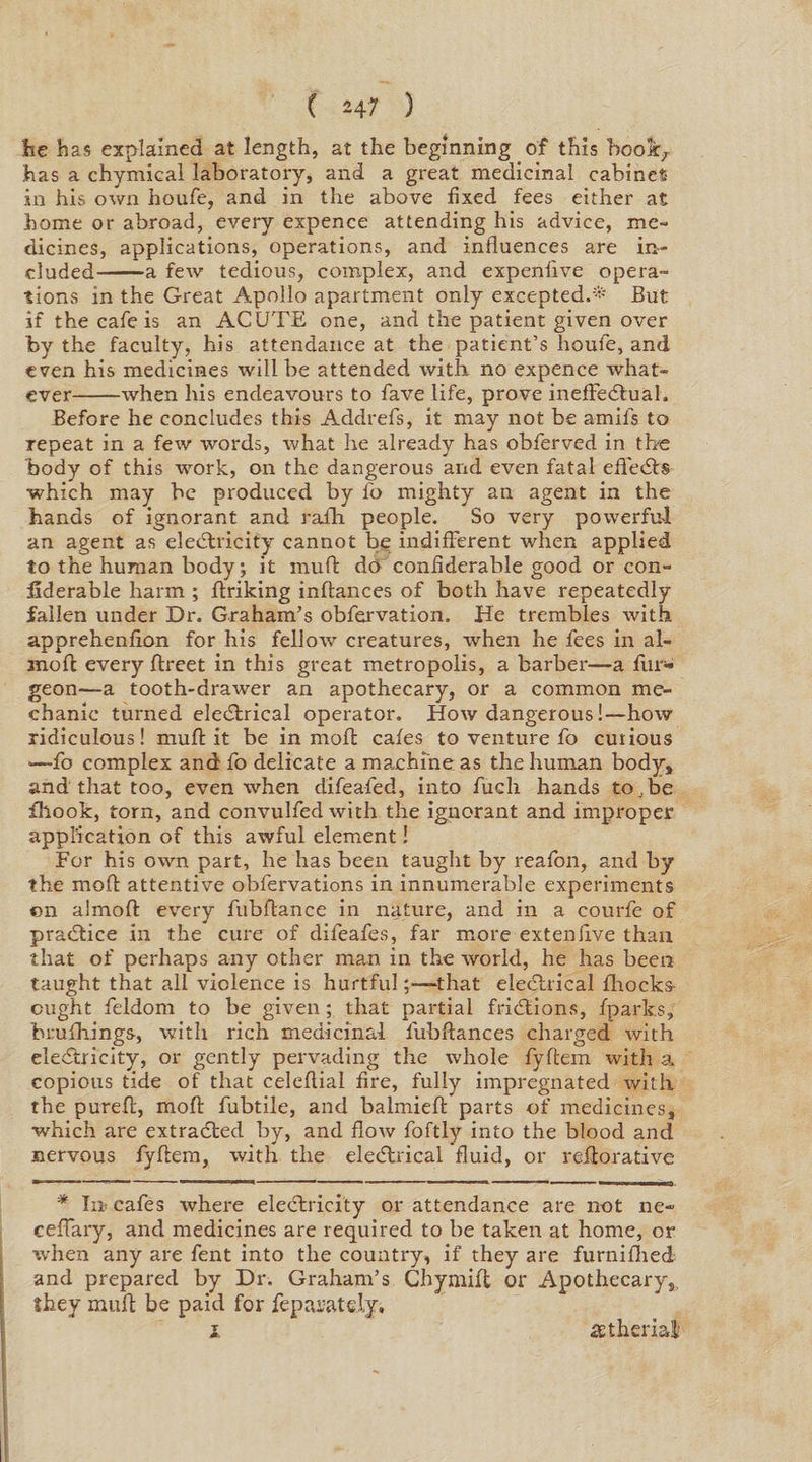 ( *47 ) lie has explained at length, at the beginning of this boo\T has a chymieal laboratory, and a great medicinal cabinet- in his own houfe, and in the above fixed fees either at home or abroad, every expence attending his advice, me¬ dicines, applications, operations, and influences are in¬ cluded-a few tedious, complex, and expenfive opera¬ tions in the Great Apollo apartment only excepted.* But if the cafe is an ACUTE one, and the patient given over by the faculty, his attendance at the patient’s houfe, and even his medicines will be attended with, no expence what¬ ever-when his endeavours to fave life, prove ineffectual. Before he concludes this Addrefs, it may not be amils to repeat in a few words, what he already has obferved in the body of this work, on the dangerous and even fatal effeCts ■which may be produced by fo mighty an agent in the hands of ignorant and rafh people. So very powerful an agent as electricity cannot be indifferent when applied to the human body; it muft do confiderable good or con- fiderable harm ; flriking inflances of both have repeatedly fallen under Dr. Graham’s obfervation. He trembles with apprehenfion for his fellow creatures, when he fees in al- moft every ftreet in this great metropolis, a barber—a fur* geon—-a tooth-drawer an apothecary, or a common me¬ chanic turned eleCtrical operator. How dangerous!—how ridiculous! muft it be in moft cafes to venture fo curious —fo complex and fo delicate a maxhi'ne as the human body,, and that too, even when difeafed, into fuch hands to.be fhook, torn, and convulfed with the ignorant and improper application of this awful element! For his own part, he has been taught by reafon, and by the moft attentive obfervations in innumerable experiments on almoft every fubftance in nature, and in a courfe of practice in the cure of dileafes, far more exteniive than that of perhaps any other man in the world, he has beexr taught that all violence is hurtfulthat eleCtrical fhocks- cught feldom to be given; that partial frictions, fparks, brufhings, with rich medicinal lubftances charged with eleCtricity, or gently pervading the whole fyftem with a copious tide of that celeflial fire, fully impregnated with the pureft, moft fubtile, and balmieft parts of medicines, which are extracted by, and flow foftly into the blood and nervous fyftem, with the eleCtrical fluid, or reiiorative * In cafes where eleCtricity or attendance are not ne- ceffary, and medicines are required to be taken at home, or when any are fent into the country, if they are furnifhed and prepared by Dr. Graham’s Chymift or Apothecary,, they muft be paid for feparately,