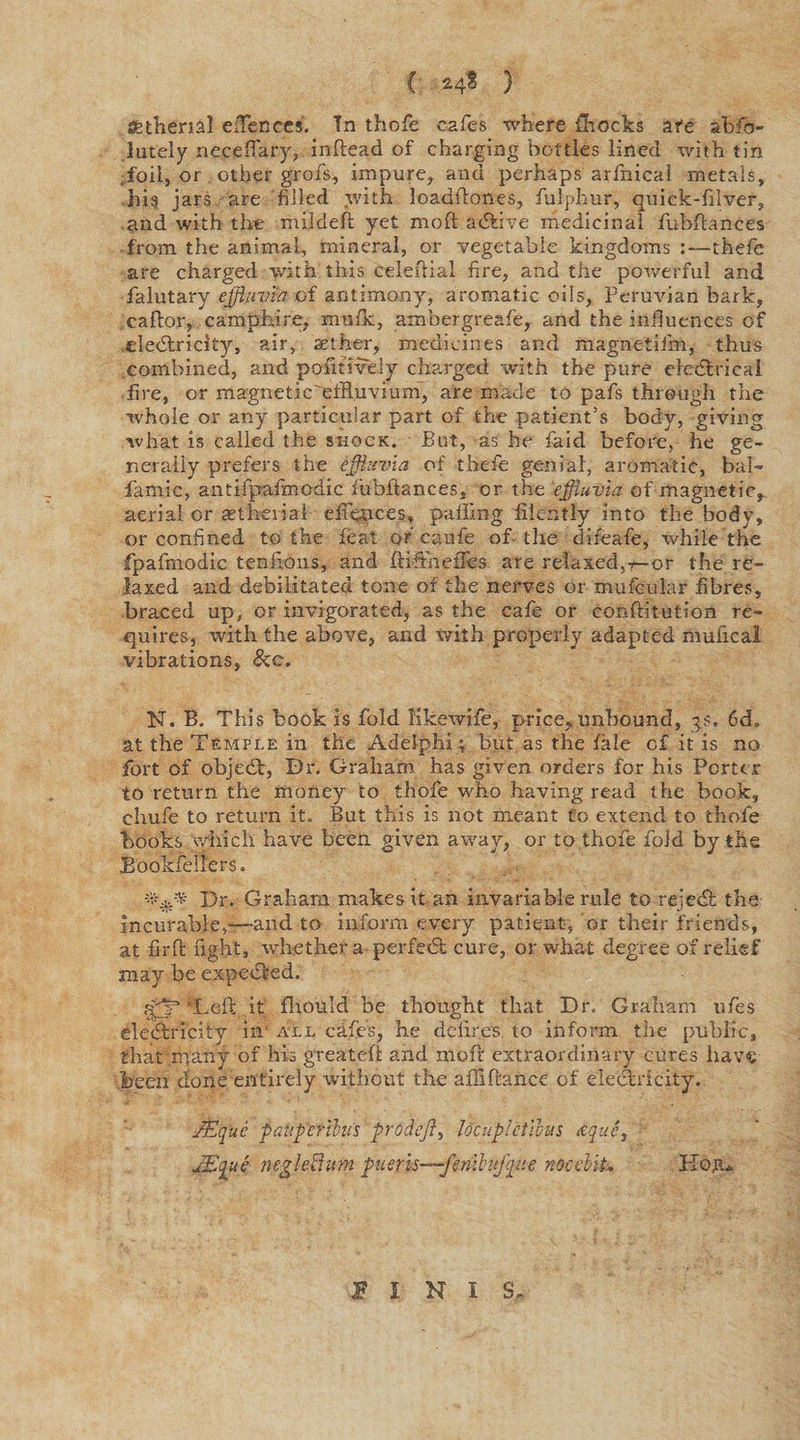 { *4$ ) sstheml efFences. Tn thofe cafes where {frocks afe abso¬ lutely neceflary, inftead of charging bottles lined with tin .foil, or other grofs, impure, and perhaps arfnicai metals, his jars are filled with loadftones, fulphur, auick-filver, and with the mildeft yet mold adtive medicinal fubflances from the animal, mineral, or vegetable kingdoms :—thefie are charged with this celestial fire, and the powerful and falutary effluvia of antimony, aromatic oils, Peruvian bark, caftor, camphire, mufk, ambergreafe, and the influences of eledtricity, air, aether, medicines and magnetifm, thus combined, and pofitively charged with the pure electrical fire, or magnetic'effluvium, are made to pafs through the whole or any particular part of the patient’s body, giving what is called the shock. But, as he fa-id before, he ge¬ nerally prefers the effluvia of thcfe genial, aromatic, bal- famic, antifpafmcdic fubftances, or the effluvia of magnetic, aerial or aetherial efiences* palling fiicntly into the body, or confined to the feat or* caufe of-the difeafe, while the fpafmodic tenfions, and ftifiheifes are relaxed,-t— or the re¬ laxed and debilitated tone of the nerves or mufcular fibres, braced up, or invigorated, as the cafe or conftitution re¬ quires, with the above, and with properly adapted mufical vibrations, N. B. This book is fold Kkewife, price,,unbound, 3s. 6d. at the Temple in the Adeiphi; but as the fale of it is no fort of objedt, Dr. Graham has given orders for his Porter to return the money to thofe who having read t he book, chufe to return it. But this is not meant £0 extend to thofe books which have been given away, or to thofe fold by the Booklellers. Dr. Graham makes it an invariable rule to rejedt the incurable,—and to inform every patient, or their friends, at fir ft fight, whether a perfedt cure, or what degree of relief may be expedted. ‘Left it fliould be thought that Dr. Graham ufes eledtricity in all cdfes, he delires to inform the public, that many of his greateft and mb ft extraordinary cures have been done entirely without the afliftance of eledtricity. JEque pauperihts prodeft, locuplctilus ctque, JEque negleVium pueris—fenihtfqv.e noceMt- Kojt* SI N I S