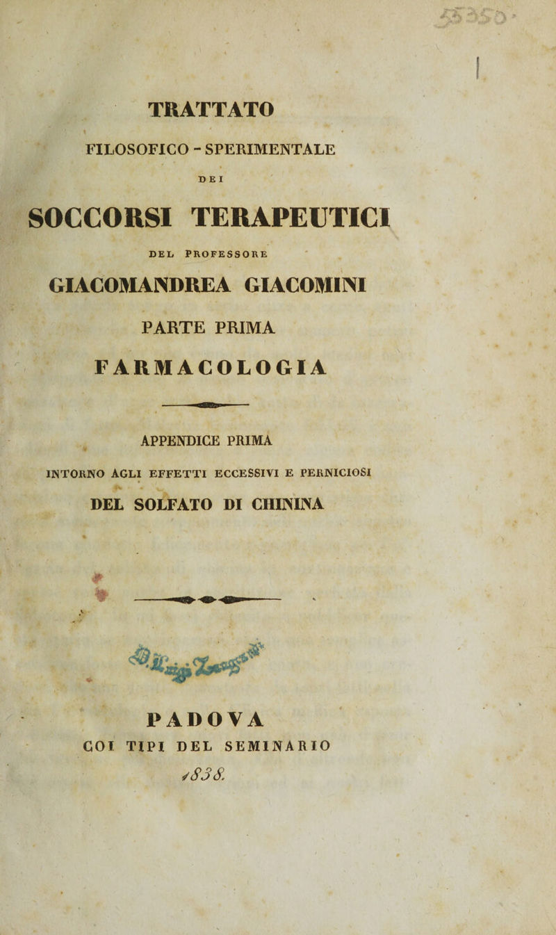TRATTATO ^ * 4 FILOSOFICO - SPERIMENTALE . • DEI SOCCORSI TERAPEUTICI DEL PROFESSORE GIACOMANDREA GIACOMI AI PARTE PRIMA FARMACOLOGIA ■ APPENDICE PRIMA INTORNO AGLI EFFETTI ECCESSIVI E PERNICIOSI 5 • • w ' DEL SOLFATO DI CHININA ♦ PADOVA COI TIPI DEL SEMINARIO /838. X I