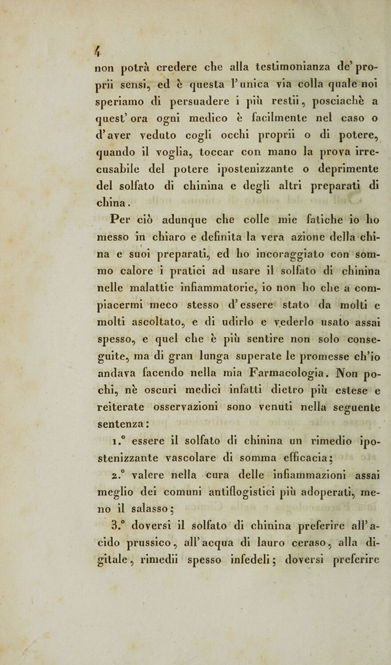 kr non potrà credere che alla testimonianza de5 pro- prii sens^ ed e questa Y unica via colla quale noi speriamo di persuadere i piu restii, posciachè a quest5 ora ogni medico è facilmente nel caso o d’aver veduto cogli occhi proprii o di potere, quando il voglia, toccar con mano la prova irre¬ cusabile del potere ipostenizzante o deprimente del solfato di chinina e degli altri preparati di china. Per ciò adunque che colle mie fatiche io ho messo in chiaro e definita la vera azione della chi- * na e suoi preparati, ed ho incoraggiato con som¬ mo calore i pratici ad usare il solfato di chinina nelle malattie infiammatorie, io non ho che a com¬ piacermi meco stesso d5 essere stato da molti e molti ascoltato, e di udirlo e vederlo usato assai spesso, e quel che è piu sentire non solo conse¬ guite, ma di gran lunga superate le promesse ch5io andava facendo nella mia Farmacologia. Non po¬ chi, nè oscuri medici infatti dietro piu estese e reiterate osservazioni sono venuti nella seguente sentenza : i.° essere il solfato di chinina un rimedio ipo¬ stenizzante vascolare di somma elficacia; 2.0 valere nella cura delle infiammazioni assai meglio dei comuni antiflogistici piu adoperati, me¬ no il salasso; 3.° doversi il solfato di chinina preferire alfa- cido prussico, all5acqua di lauro ceraso, alla di¬ gitale , rimedii spesso infedeli ; doversi preferire