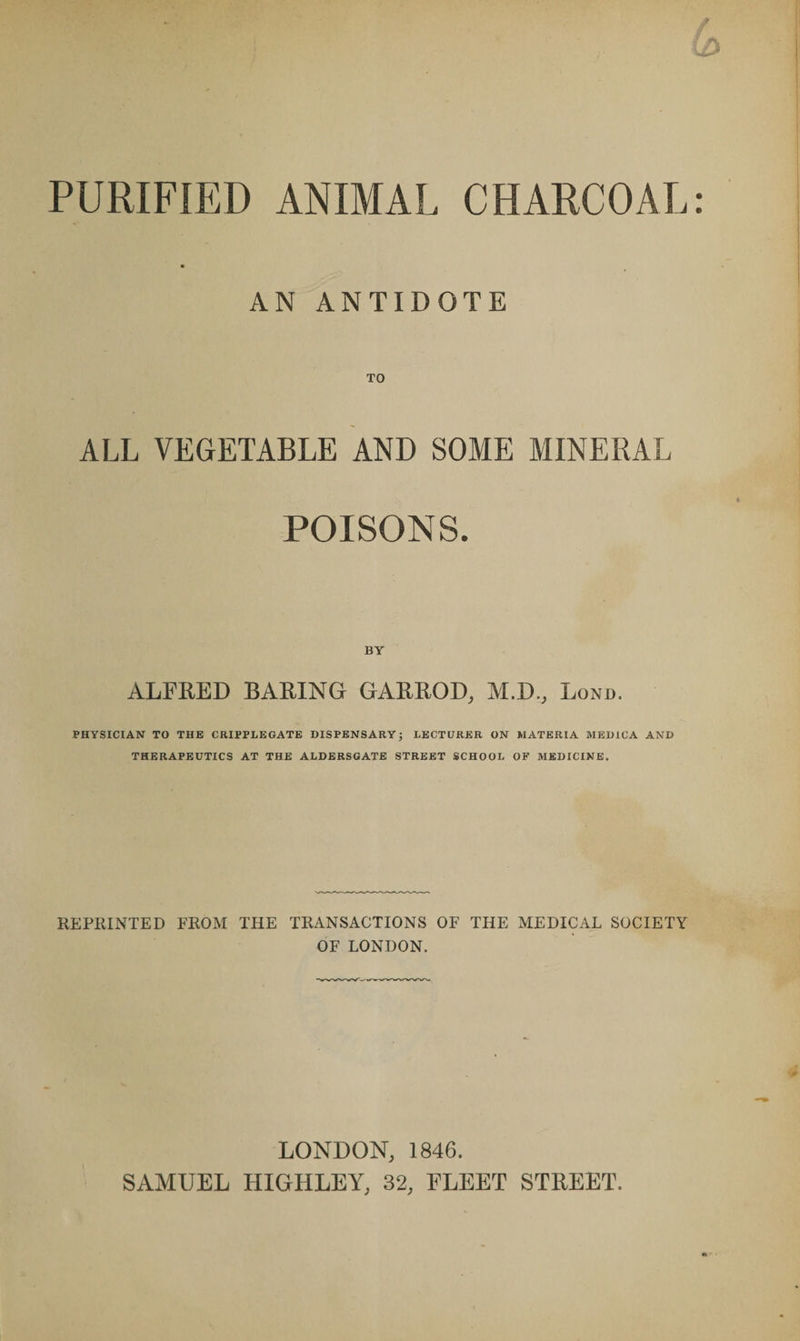 PURIFIED ANIMAL CHARCOAL AN ANTIDOTE TO ALL VEGETABLE AND SOME MINERAL POISONS. ALFRED BARING GARROD, M.D., Lond. PHYSICIAN TO THE CRIPPLEGATE DISPENSARY; LECTURER ON MATERIA MED1CA AND THERAPEUTICS AT THE ALDERS GATE STREET SCHOOL OF MEDICINE. REPRINTED FROM THE TRANSACTIONS OF THE MEDICAL SOCIETY OF LONDON. LONDON, 1846. SAMUEL HIGHLEY, 32, FLEET STREET.