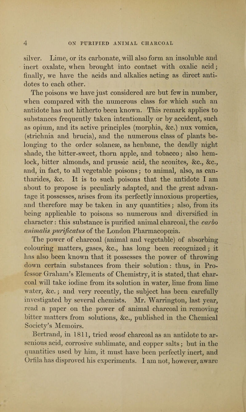 silver. Lime, or its carbonate, will also form an insoluble and inert oxalate, when brought into contact with oxalic acid; finally, we have the acids and alkalies acting as direct anti¬ dotes to each other. The poisons we have just considered are but few in number, when compared with the numerous class for which such an antidote has not hitherto been known. This remark applies to substances frequently taken intentionally or by accident, such as opium, and its active principles (morphia, &amp;c.) nux vomica, (strichnia and brucia), and the numerous class of plants be¬ longing to the order solanese, as henbane, the deadly night shade, the bitter-sweet, thorn apple, and tobacco; also hem¬ lock, bitter almonds, and prussic acid, the aconites, &amp;c., &amp;c., and, in fact, to all vegetable poisons; to animal, also, as can- tharides, &amp;c. It is to such poisons that the antidote I am about to propose is peculiarly adapted, and the great advan¬ tage it possesses, arises from its perfectly innoxious properties, and therefore may be taken in any quantities; also, from its being applicable to poisons so numerous and diversified in character: this substance is purified animal charcoal, the carbo animalis purificatus of the London Pharmacopoeia. The power of charcoal (animal and vegetable) of absorbing colouring matters, gases, &amp;c., has long been recognized; it has also been known that it possesses the power of throwing down certain substances from their solution: thus, in Pro¬ fessor Graham’s Elements of Chemistry, it is stated, that char¬ coal will take iodine from its solution in water, lime from lime water, &amp;c.; and very recently, the subject has been carefully investigated by several chemists. Mr. Warrington, last year, read a paper on the power of animal charcoal in removing bitter matters from solutions, &amp;c., published in the Chemical Society’s Memoirs. Bertrand, in 1811, tried wood charcoal as an antidote to ar- senious acid, corrosive sublimate, and copper salts; but in the quantities used by him, it must have been perfectly inert, and Orfila has disproved his experiments. I am not, however, aware