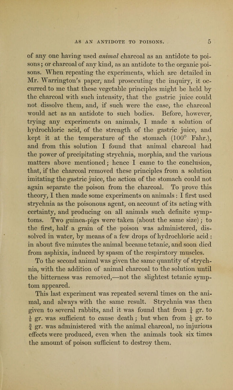 of any one having used animal charcoal as an antidote to poi¬ sons ; or charcoal of any kind, as an antidote to the organic poi¬ sons. When repeating the experiments, which are detailed in Mr. Warringtoids paper, and prosecuting the inquiry, it oc¬ curred to me that these vegetable principles might he held by the charcoal with such intensity, that the gastric juice could not dissolve them, and, if such were the case, the charcoal would act as an antidote to such bodies. Before, however, trying any experiments on animals, I made a solution of hydrochloric acid, of the strength of the gastric juice, and kept it at the temperature of the stomach (100° Fahr.), and from this solution I found that animal charcoal had the power of precipitating strychnia, morphia, and the various matters above mentioned; hence I came to the conclusion, that, if the charcoal removed these principles from a solution imitating the gastric juice, the action of the stomach could not again separate the poison from the charcoal. To prove this theory, I then made some experiments on animals : I first used strychnia as the poisonous agent, on account of its acting with certainty, and producing on all animals such definite symp¬ toms. Two guinea-pigs were taken (about the same size); to the first, half a grain of the poison was administered, dis¬ solved in water, by means of a few drops of hydrochloric acid : in about five minutes the animal became tetanic, and soon died from asphixia, induced by spasm of the respiratory muscles. To the second animal was given the same quantity of strych¬ nia, with the addition of animal charcoal to the solution until the bitterness was removed,—not the slightest tetanic symp¬ tom appeared. This last experiment was repeated several times on the ani¬ mal, and always with the same result. Strychnia was then given to several rabbits, and it was found that from J gr. to J gr. was sufficient to cause death; but when from \ gr. to | gr. was administered with the animal charcoal, no injurious effects were produced, even when the animals took six times the amount of poison sufficient to destroy them.