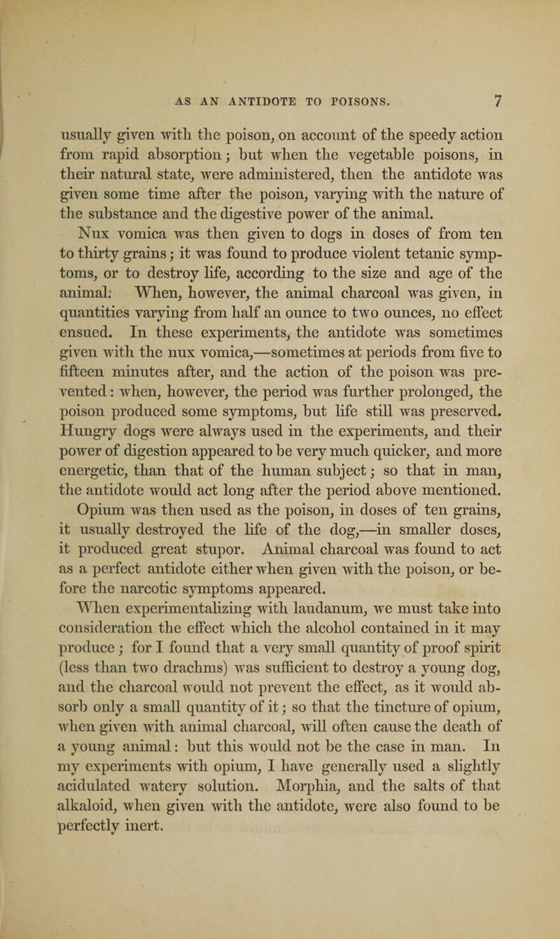 usually given with the poison, on account of the speedy action from rapid absorption; hut when the vegetable poisons, in their natural state, were administered, then the antidote was given some time after the poison, varying with the nature of the substance and the digestive power of the animal. Nux vomica was then given to dogs in doses of from ten to thirty grains; it was found to produce violent tetanic symp¬ toms, or to destroy life, according to the size and age of the animal: When, however, the animal charcoal was given, in quantities varying from half an ounce to two ounces, no effect ensued. In these experiments, the antidote was sometimes given with the nux vomica,—sometimes at periods from five to fifteen minutes after, and the action of the poison was pre¬ vented : when, however, the period was further prolonged, the poison produced some symptoms, but life still was preserved. Hungry dogs were always used in the experiments, and their power of digestion appeared to be very much quicker, and more energetic, than that of the human subject; so that in man, the antidote would act long after the period above mentioned. Opium was then used as the poison, in doses of ten grains, it usually destroyed the life of the dog,—in smaller doses, it produced great stupor. Animal charcoal was found to act as a perfect antidote either when given with the poison, or be¬ fore the narcotic symptoms appeared. When experimentalizing with laudanum, we must take into consideration the effect which the alcohol contained in it may produce ; for I found that a very small quantity of proof spirit (less than two drachms) was sufficient to destroy a young dog, and the charcoal would not prevent the effect, as it would ab¬ sorb only a small quantity of it; so that the tincture of opium, when given with animal charcoal, will often cause the death of a young animal: hut this would not be the case in man. In my experiments with opium, I have generally used a slightly acidulated watery solution. Morphia, and the salts of that alkaloid, when given with the antidote, were also found to be perfectly inert.