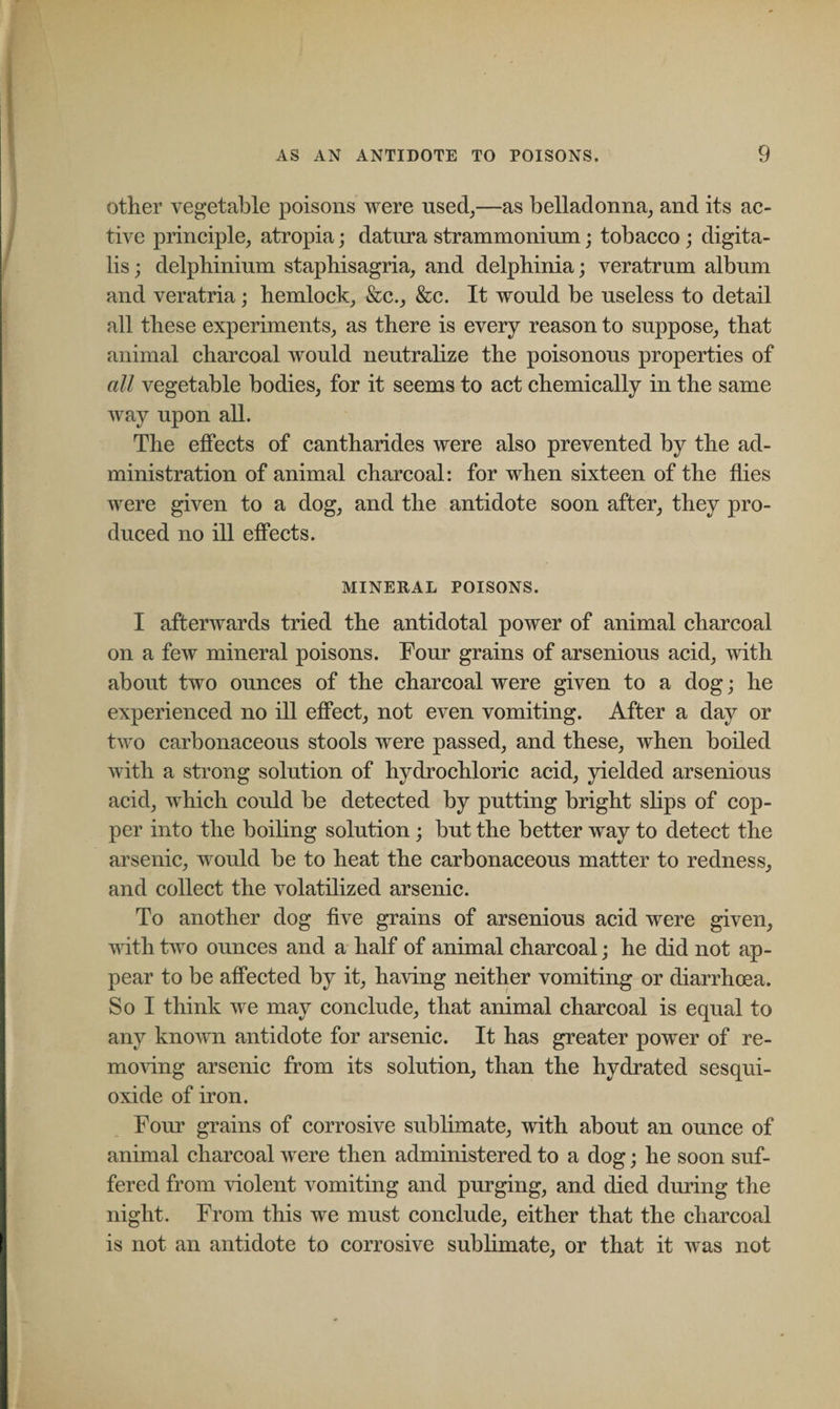 other vegetable poisons were used,—as belladonna, and its ac¬ tive principle, atropia; datura strammoninm; tobacco ; digita¬ lis ; delphinium staphisagria, and delphinia; veratrum album and veratria; hemlock, &amp;c., &amp;c. It would be useless to detail all these experiments, as there is every reason to suppose, that animal charcoal would neutralize the poisonous properties of all vegetable bodies, for it seems to act chemically in the same way upon all. The effects of cantharides were also prevented by the ad¬ ministration of animal charcoal: for when sixteen of the flies were given to a dog, and the antidote soon after, they pro¬ duced no ill effects. MINERAL POISONS. I afterwards tried the antidotal power of animal charcoal on a few mineral poisons. Four grains of arsenions acid, with about two ounces of the charcoal were given to a dog; he experienced no ill effect, not even vomiting. After a day or two carbonaceous stools were passed, and these, when boiled with a strong solution of hydrochloric acid, yielded arsenious acid, which could be detected by putting bright slips of cop¬ per into the boiling solution ; but the better way to detect the arsenic, would be to heat the carbonaceous matter to redness, and collect the volatilized arsenic. To another dog five grains of arsenious acid were given, with two ounces and a half of animal charcoal; he did not ap¬ pear to be affected by it, having neither vomiting or diarrhoea. So I think we may conclude, that animal charcoal is equal to any known antidote for arsenic. It has greater power of re¬ moving arsenic from its solution, than the hydrated sesqui- oxide of iron. Four grains of corrosive sublimate, with about an ounce of animal charcoal were then administered to a dog; he soon suf¬ fered from violent vomiting and purging, and died during the night. From this we must conclude, either that the charcoal is not an antidote to corrosive sublimate, or that it was not