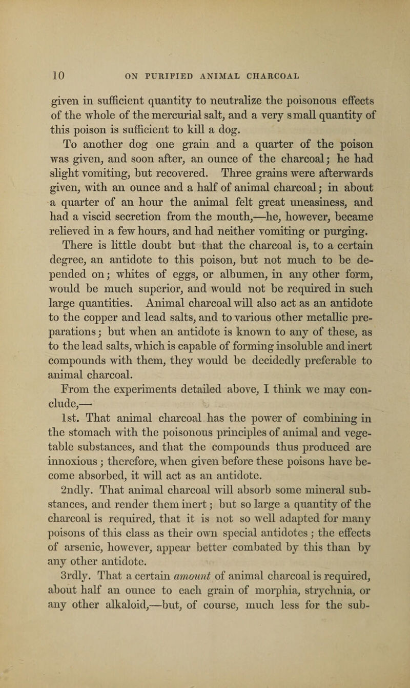 given in sufficient quantity to neutralize the poisonous effects of the whole of the mercurial salt, and a very small quantity of this poison is sufficient to kill a dog. To another dog one grain and a quarter of the poison was given, and soon after, an ounce of the charcoal; he had slight vomiting, but recovered. Three grains were afterwards given, with an ounce and a half of animal charcoal; in about a quarter of an hour the animal felt great uneasiness, and had a viscid secretion from the mouth,—he, however, became relieved in a few hours, and had neither vomiting or purging. There is little doubt but that the charcoal is, to a certain degree, an antidote to this poison, but not much to be de¬ pended on; whites of eggs, or albumen, in any other form, would be much superior, and would not be required in such large quantities. Animal charcoal will also act as an antidote to the copper and lead salts, and to various other metallic pre¬ parations ; but when an antidote is known to any of these, as to the lead salts, which is capable of forming insoluble and inert compounds with them, they would be decidedly preferable to animal charcoal. From the experiments detailed above, I think we may con¬ clude,— 1st. That animal charcoal has the power of combining in the stomach with the poisonous principles of animal and vege¬ table substances, and that the compounds thus produced are innoxious; therefore, when given before these poisons have be¬ come absorbed, it will act as an antidote. 2ndly. That animal charcoal will absorb some mineral sub¬ stances, and render them inert; but so large a quantity of the charcoal is required, that it is not so well adapted for many poisons of this class as their own special antidotes; the effects of arsenic, however, appear better combated by this than by any other antidote. 3rdly. That a certain amount of animal charcoal is required, about half an ounce to each grain of morphia, strychnia, or any other alkaloid,—but, of course, much less for the sub-