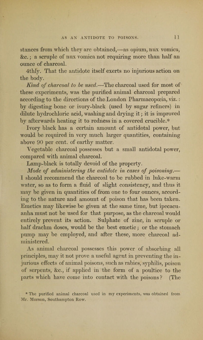 stances from which they are obtained,—as opium, nux vomica, See.; a scruple of nux vomica not requiring more than half an ounce of charcoal. 4thly. That the antidote itself exerts no injurious action on the body. «/ Kind of charcoal to be used.—The charcoal used for most of these experiments, was the purified animal charcoal prepared according to the directions of the London Pharmacopoeia, viz.: by digesting bone or ivory-black (used by sugar refiners) in dilute hydrochloric acid, washing and drying it; it is improved by afterwards heating it to redness in a covered crucible.* Ivory black has a certain amount of antidotal power, but would be required in very much larger quantities, containing above 90 per cent, of earthy matter. Vegetable charcoal possesses but a small antidotal power, compared with animal charcoal. Lamp-black is totally devoid of the property. Mode of administering the antidote in cases of poisoning.—- I should recommend the charcoal to be rubbed in luke-warm water, so as to form a fluid of slight consistency, and thus it may be given in quantities of from one to four ounces, accord¬ ing to the nature and amount of poison that has been taken. Emetics may likewise be given at the same time, but ipecacu¬ anha must not be used for that purpose, as the charcoal would entirely prevent its action. Sulphate of zinc, in scruple or half drachm doses, would be the best emetic; or the stomach pump may be employed, and after these, more charcoal ad¬ ministered. As animal charcoal possesses this power of absorbing all principles, may it not prove a useful agent in preventing the in¬ jurious effects of animal poisons, such as rabies, syphilis, poison of serpents, &amp;c., if applied in the form of a poultice to the parts which have come into contact with the poisons ? (The * The purified animal charcoal used in my experiments, was obtained from Mr. Morson, Southampton Row.