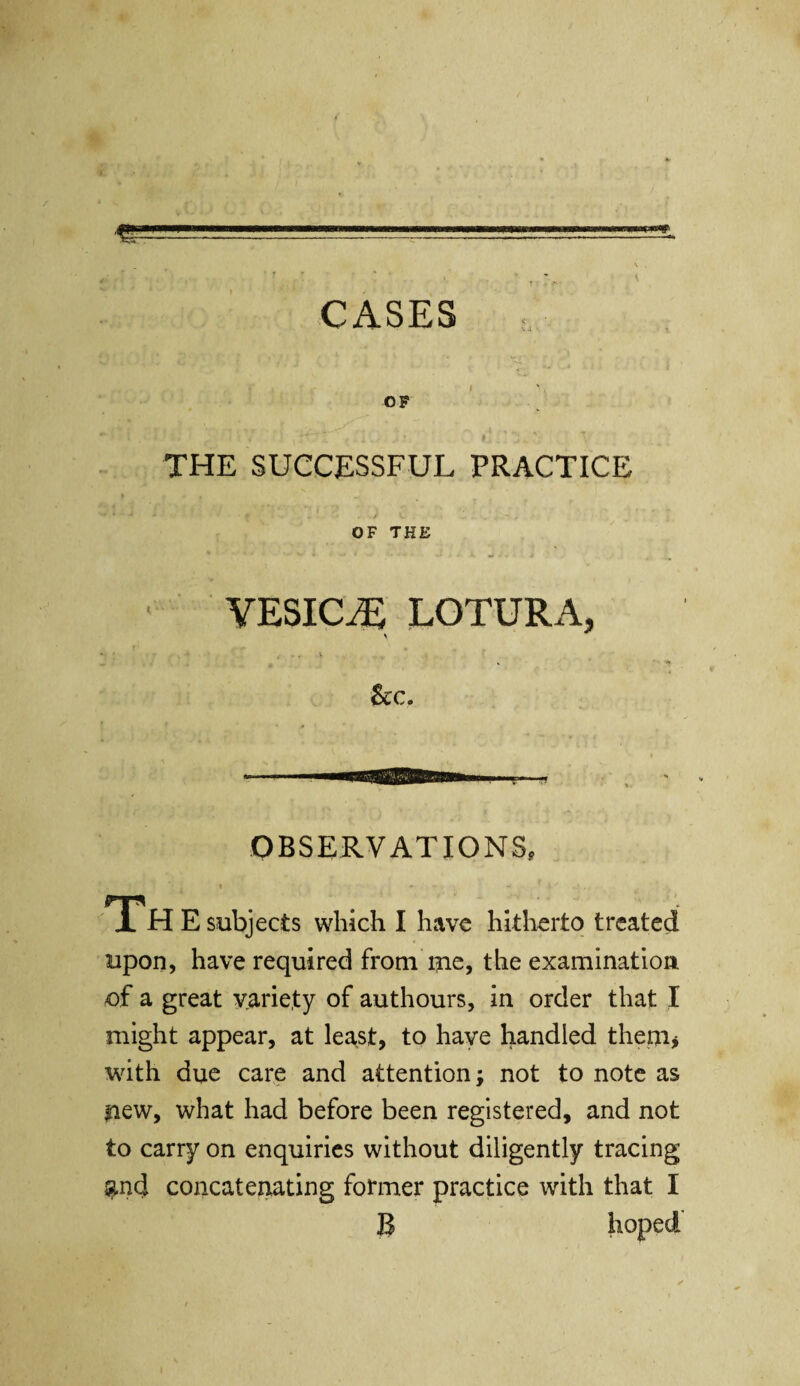 / ..■■ -'•I-.—-- t t ™ CASES , OF u ip i; * * I i V : \ THE SUCCESSFUL PRACTICE OF THE VESICLE LOTURA, * 1 ‘ ‘ » - * 1 •“ T' See. OBSERVATIONS, Th E subjects which I have hitherto treated upon, have required from me, the examination of a great variety of authours, in order that I might appear, at least, to have handled them* with due care and attention; not to note as new, what had before been registered, and not to carry on enquiries without diligently tracing and concatenating former practice with that I B hoped