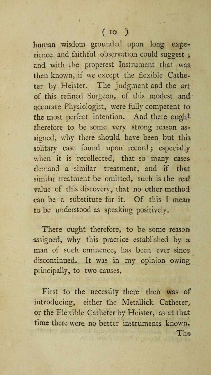 human wisdom grounded upon long expe-* rience and faithful observation could suggest ; and with the properest Instrument that was then known, if we except the flexible Cathe¬ ter by Heister. The judgment and the art of this refined Surgeon, of this modest and accurate Physiologist, were fully competent to the most perfect intention. And there ought therefore to be some very strong reason as¬ signed, why there should have been but this solitary case found upon record; especially when it is recollected, that so many cases demand a similar treatment, and if that similar treatment be omitted, such is the real value of this discoveryy that no other method can be a substitute for it. Of this I mean to be understood as speaking positively. There ought therefore, to be some reason assigned, why this practice established by a man of such eminence, has been ever since discontinued. It was in my opinion owing principally, to two causes. First to the necessity there then was of introducing, either the Metallick Catheter, or the Flexible Catheter by Heister, as at that time there were no better instruments known. The