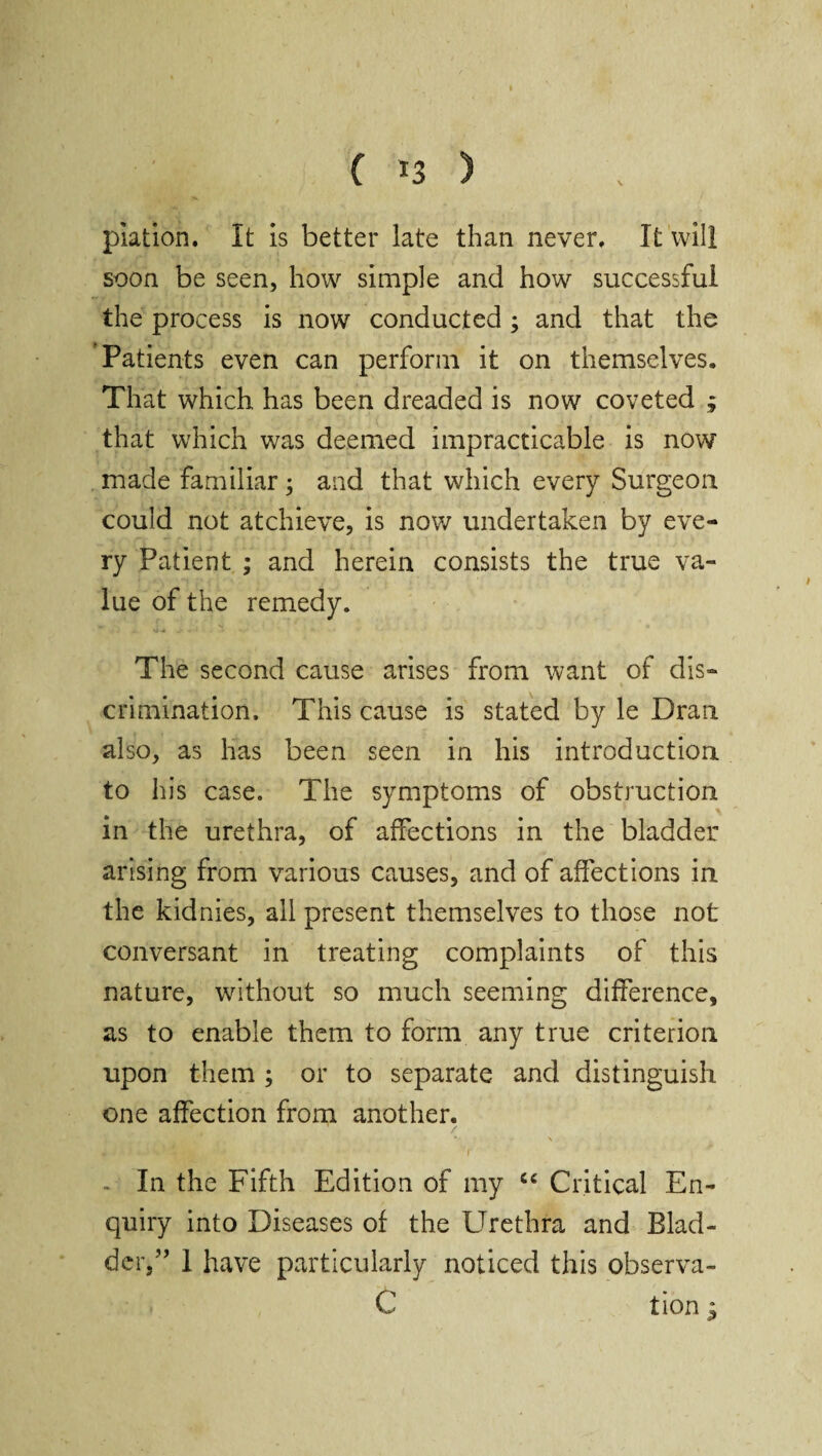 ( *3 > piation. It is better late than never. It will soon be seen, how simple and how successful the process is now conducted; and that the Patients even can perform it on themselves. That which has been dreaded is now coveted ; that which was deemed impracticable is now made familiar; and that which every Surgeon could not atchieve, is now undertaken by eve¬ ry Patient ; and herein consists the true va¬ lue of the remedy. The second cause arises from want of dis¬ crimination. This cause is stated by le Dran also, as has been seen in his introduction to his case. The symptoms of obstruction in the urethra, of affections in the bladder arising from various causes, and of affections in the kidnies, all present themselves to those not conversant in treating complaints of this nature, without so much seeming difference, as to enable them to form any true criterion upon them ; or to separate and distinguish one affection from another. - In the Fifth Edition of my cc Critical En¬ quiry into Diseases of the Urethra and Blad¬ der,” 1 have particularly noticed this observa- C tion i