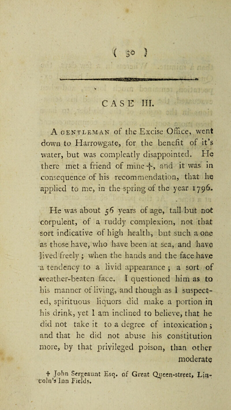 1 CASE III. ( V A gentleman of the Excise Office, went down to Harrowgate, for the benefit of it’s water, but was compleatly disappointed. He there met a friend of mine and it was in consequence of his recommendation, that lie applied to me, in the spring of the year 1796. He was about 56 years of age, tall but not corpulent, of a ruddy complexion, not that sort indicative of high health, but such a one as those have, who have been at sea, and have Jived freely ; when the hands and the face have a tendency to a livid appearance ; a sort of weather-beaten face. I questioned him as to his manner of living, and though as I suspect¬ ed, spirituous liquors did make a portion 'u\ his drink, yet I am inclined to believe, that he did not take it to a degree of intoxication ; and that he did not abuse his constitution more, by that privileged poison, than other moderate + John Sergeannt Esq, of Great Queen-street, Liiv* eoln’s Inn Fields.