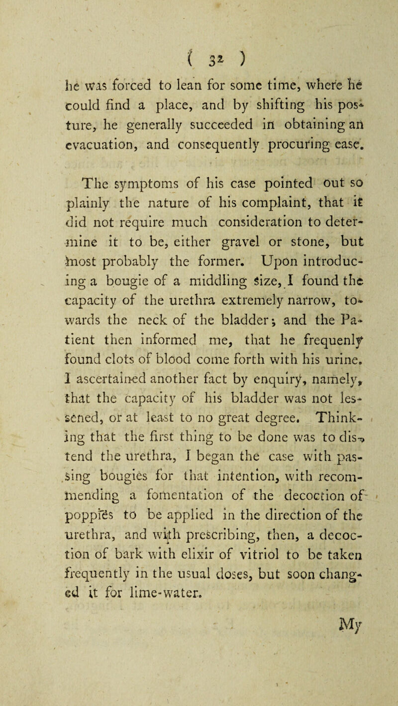 he was forced to lean for some time, where he could find a place, and by shifting his pos* ture, he generally succeeded in obtaining an evacuation, and consequently procuring ease. The symptoms of his case pointed out so plainly the nature of his complaint, that it did not require much consideration to deter¬ mine it to be, either gravel or stone, but ■friost probably the former. Upon introduc¬ ing a bougie of a middling Size, I found the capacity of the urethra extremely narrow, to¬ wards the neck of the bladder-, and the Pa¬ tient then informed me, that he frequenly found clots of blood come forth with his urine. I ascertained another fact by enquiry, namely, that the capacity of his bladder was not les¬ sened, or at least to no great degree. Think¬ ing that the first thing to be done was to dis^» tend the urethra, I began the case with pas¬ sing bougies for that intention, with recom¬ mending a fomentation of the decoction of1 poppies to be applied in the direction of the urethra, and with prescribing, then, a decoc¬ tion of bark with elixir of vitriol to be taken frequently in the usual doses, but soon chang¬ ed it for lime-water.