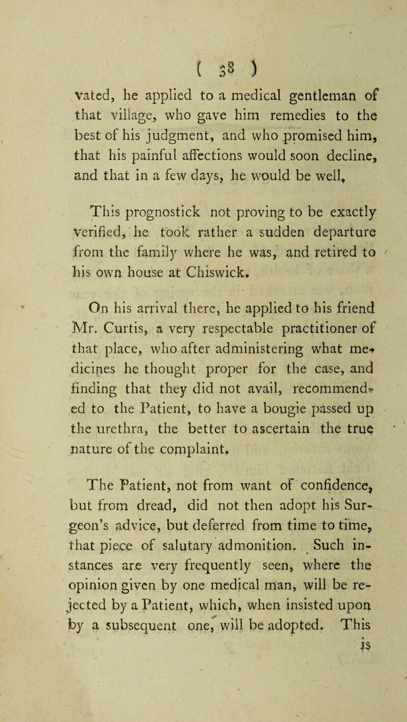 Vated, he applied to a medical gentleman of that village, who gave him remedies to the best of his judgment, and who promised him, that his painful affections would soon decline, and that in a few days, he would be well. This prognostick not proving to be exactly verified, he took rather a sudden departure from the family where he was, and retired to his own house at Chiswick. On his arrival there, he applied to his friend Mr. Curtis, a very respectable practitioner of that place, who after administering wdiat me** dicines he thought proper for the case, and finding that they did not avail, recommend? ed to the Patient, to have a bougie passed up the urethra, the better to ascertain the true nature of the complaint. The Patient, not from want of confidence, but from dread, did not then adopt his Sur¬ geon’s advice, but deferred from time to time, that piece of salutary admonition. Such in¬ stances are very frequently seen, where the opinion given by one medical man, will be re¬ jected by a Patient, which, when insisted upon by a subsequent one, will be adopted. This ' *