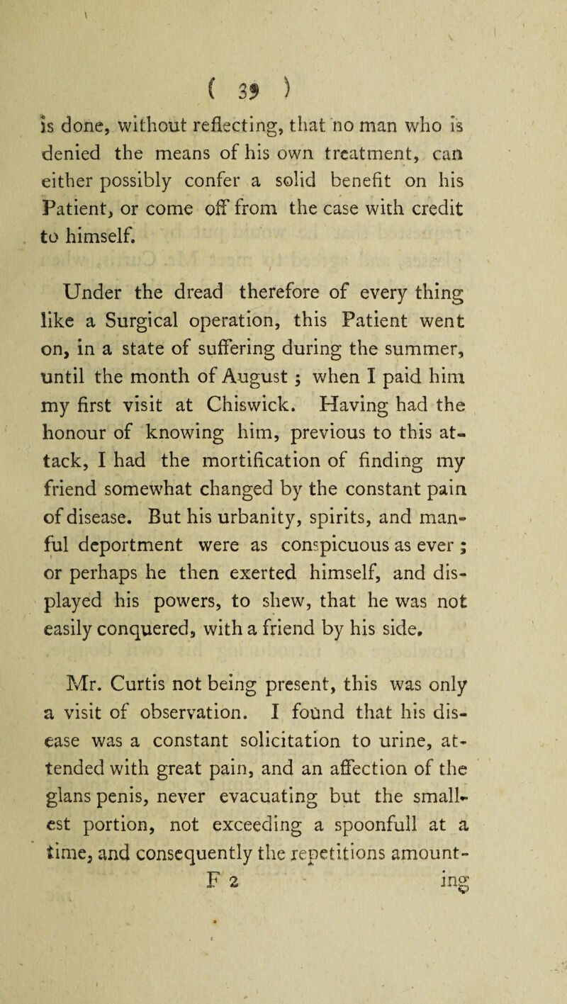 \ \ ^ ' V ( 35 ) is done, without reflecting, that no man who is denied the means of his own treatment, can either possibly confer a solid benefit on his Patient, or come off from the case with credit to himself. i Under the dread therefore of every thing like a Surgical operation, this Patient went on, in a state of suffering during the summer, until the month of August; when I paid him my first visit at Chiswick. Having had the honour of knowing him, previous to this at¬ tack, I had the mortification of finding my friend somewhat changed by the constant pain of disease. But his urbanity, spirits, and man¬ ful deportment were as conspicuous as ever ; or perhaps he then exerted himself, and dis¬ played his powers, to shew, that he was not easily conquered, with a friend by his side. Mr. Curtis not being present, this was only a visit of observation. I found that his dis¬ ease was a constant solicitation to urine, at¬ tended with great pain, and an affection of the glans penis, never evacuating but the small¬ est portion, not exceeding a spoonfull at a time, and consequently the repetitions amount- F 2 ing i