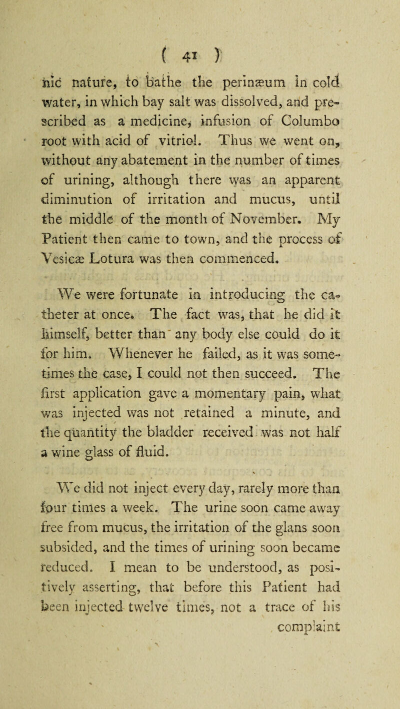 hie nature, to bathe the perinseum in cold water, in which bay salt was dissolved, and pre¬ scribed as a medicine, infusion of Columbo root with acid of vitriol. Thus we went on* without any abatement in the number of times of urining, although there was an apparent diminution of irritation and mucus, until the middle of the month of November. My Patient then came to town, and the process of Vesicas Lotura was then commenced. We were fortunate in introducing the ca¬ theter at once* The fact was, that he did it himself, better than any body else could do it for him. Whenever he failed, as it was some¬ times the case, I could not then succeed. The first application gave a momentary pain, what was injected was not retained a minute, and the quantity the bladder received was not half a wine glass of fluid. * We did not inject every day, rarely more than four times a week. The urine soon came away free from mucus, the irritation of the glans soon subsided, and the times of urining soon became reduced. I mean to be understood, as posi¬ tively asserting, that before this Patient had been injected twelve times, not a trace of his complaint \