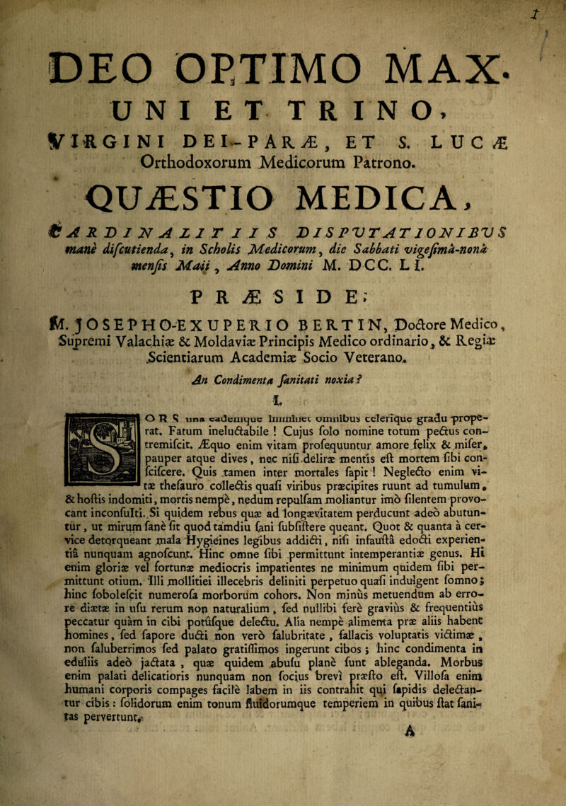 DEO OP.TIMO MAX- UNI ET TRINO, VI-RGINI DEI-P ARi£, ET S. LUCI Orthodoxorum Medicorum Patrono. QUASTIO MEDICA. f? A R D 1 21 A L 1 T I I S BIS PVTAT IONIBV S mane difcutienda} in Scholis Medicorum, die Sabbati vigefimd-nona menfis Maii, Anno Domini M. D-C-C. L I. PR^SIDE; fu. J O S E V H O-E XDPERIO BER.TIN, Portore Medico, Supremi Valachi# &. Moldavi# Principis Medico ordinario, & Regi# Scientiarum Academi# Socio Veterano., An Condimenta fanitati noxia f •i OR <I una caJemtjue Imrmnec omnibus celeriquc gradu prope¬ rat. Fatum ineludabile ! Cujus folo nomine totum pedus con- tremifeit. ./Equo enim vitam profequuntur amore felix & mifer, pauper atque dives, nec nifi.delirae mentis eft mortem fibi con- fcifcere. Quis tamen inter mortales fapit ! Negledo enim vi¬ tae thefauro colledis quali viribus praecipites ruunt ad tumulum , &hoftis indomiti, mortis nempe, nedum repulfam moliantur imo Flentem provo¬ cant inconfuIti.Si quidem rebus quae ad longaevitatem perducunt adeo abutun¬ tur , ut mirum fane fit quodtamdiu (ani fubfiftere queant. Quot & quanta a cer¬ vice detorqueant mala Hygieines legibus addidi, nifi infaufta edodi experien¬ ti^ nunquam agnofeunt. Hinc omne fibi permittunt intemperantiae genus. Hi enim gloris vel fortunae mediocris impatientes ne minimum quidem fibi per¬ mittunt otium. 'Illi mollitiei illecebris definiti perpetuo quafi indulgent fomno; hinc fobolefcit numerofa morborum cohors. Non minus metuendum ab erro¬ re diaetae in ufu rerum non naturalium, fed nullibi fere gravius & frequentius peccatur quam in cibi potufque deledu. Alia nempe alimenta prae aliis habent homines, fed fapore dudi non vero falubritate , fallacis voluptatis vidimae , non faluberrimos fed palato gratiflimos ingerunt cibos j hinc condimenta in eduliis adeb jadata , quae quidem .abulu plane funt ableganda. Morbus enim palati delicatioris nunquam non focius brevi praefto eft. Villofa enim humani corporis compages facile labem in iis contrahit qui ftpidis deledan- tur cibis: folidorum enim tonum fiuidorumque temperiem in quibus ftat fani- tas pervertunt,! A