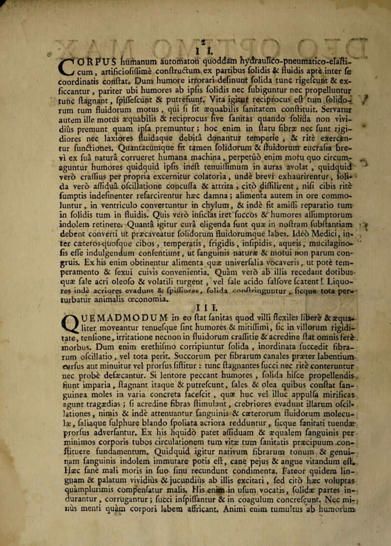 f w * ' t* -1 ' ■ '«* .-■• •« . x «r~ , ■'-•» +?■* 'Y '• ' n f 2 it y~i 0 fl PU S fiumanum automaton quoddaln hydraufico-pneumatlco-erafli- V^/ cum, artificiofiflime conftrudtum ex partibus folidis & fluidis apte inter fe coordinatis conflat. Dum humore irrorari definunt folida tunc rigefcunt & ex- ficcantur , pariter ubi humores ab ipfis folidis nec fubiguntur nec propelluntur tunc ftagnant, fpiffefcunt & putrefiunt. Vita igitjut reciprocus efl tum folido- f rum tum fluidorum motus, qui fi fit aequabilis fanitatem conftituit. Servatur autem ille motus aequabilis & reciprocus five fanitas quatido folrda non vivi¬ dius premunt quam ipfa premuntur; hoc enim in flatu fibrae nec funt rigi¬ diores nec laxiores fluidaque debita donantur temperie , & rite exercen¬ tur fun&iones. Quantacumque fit tamen folidorum & fluidorum eucrafia bre¬ vi ex fua natura corrueret humana machina, perpetuo enim motu quo circum- r.. aguntur humores quidquid ipfis ineft tenuillimum in auras avolat , quidquid ; vero craflius per propria excernitur colatoria , unde brevi exhaurirentur, foli-» da vero aflidua ofcillatione concufla & attrita , cito diflilirent, nifi cibis rite fumptis indefinenter refarcirentur haec damna; alimenta autem in ore commo¬ luntur , in ventriculo convertuntur in chylum, & inde fit amifli reparatio tum in folidis tum in fluidis. Quis vero inficias ireffuccos &'humores afliimptorum indolem retinere. Quanta igitur cura eligenda funt quae in noftram fubftantiam - p debent converti ut praecaveatur folidorum fluidorumque labes. Ideo Medici, in- , ter caeterosqUofque cibos, temperatis, frigidis, infipidis, aqueis, mucilagino*  fis efle indulgendum eonfentiunt, ut fanguinis naturae & motui non parum con¬ gruis. Ex his enim obtinentur alimenta quae univerfalia vocaverisut pote tem¬ peramento & fexui cuivis convenientia. Quam vero ab illis recedant dotibus- quae fale acri oleofo & volatili turgent , vel fale acido falfove fcatent l Liquo¬ res inde acriores evadunt folida corJlringuntur ficque. tota per-- turbatur animalis oeconomia». I I I. QUEMADMODUM in eo flat fanitas quod villi flexiles liberi & aequa-' liter moveantur tenuefque flnt humores & mitiflimi, fic in villorum rigidi¬ tate, tenfione,.irritatione necnonin fluidorum eraflitie & acredine flat omnis fere morbus. Dum enim erethifmo corripiuntur folida , inordinata fuccedit fibra¬ rum ofcillatio , vel tota perit. Succorum per fibrarum canales praeter labentium etjrfus aut minuitur vel prorfus fiflitur : tunc ftagnantes fucci nec rite conteruntur nec probe defaecantur. Si lentore peccant humores , folida hifce propellendis , fiunt imparia, ftagnant itaque & putrefcunt, fales & olea quibus conflat fan- guinea moles in varia concreta facefcit , quae huc vel illuc appulfa mirificas agunt tragaedias; fi acredine fibras ftimuhnt, crebriores, evadunt illarum ofcil- lationes, nimis & inde attenuantur fanguinis & caeterorum fluidorum molecu- lae, faliaque fulphure blando fpoliata acriora redduntur,, ficque fanitati tuendae- prorfus adverfantur. Ex his liquido patet affiduam & aequalem fanguinis per minimos corporis tubos circulationem tum vita: tum fanitatis praecipuum .con- ftituere fundamentum. Quidquid igitur nativum fibrarum tonum & genui¬ nam fanguinis indolem immutare potis efl, cane pejus & angue vitandum efl* Haec fane mali moris in fuo finu recundunt condimenta. Fateor quidem lin¬ guam palatum vividius 6c jucundius ab illis excitari, fed cito haec voluptas quamplurimis compenfatur malis, His enim in ufum vocatis, folidae partes in¬ durantur , corrugantur; fucci infpiflantur & in coagulum concrefcunt. Nec mi-j nus menti quam corpori labem affricant. Animi enim tumultus ab humorum
